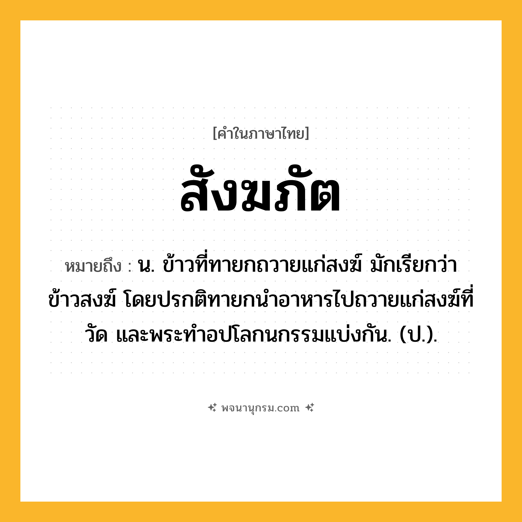 สังฆภัต ความหมาย หมายถึงอะไร?, คำในภาษาไทย สังฆภัต หมายถึง น. ข้าวที่ทายกถวายแก่สงฆ์ มักเรียกว่า ข้าวสงฆ์ โดยปรกติทายกนําอาหารไปถวายแก่สงฆ์ที่วัด และพระทําอปโลกนกรรมแบ่งกัน. (ป.).
