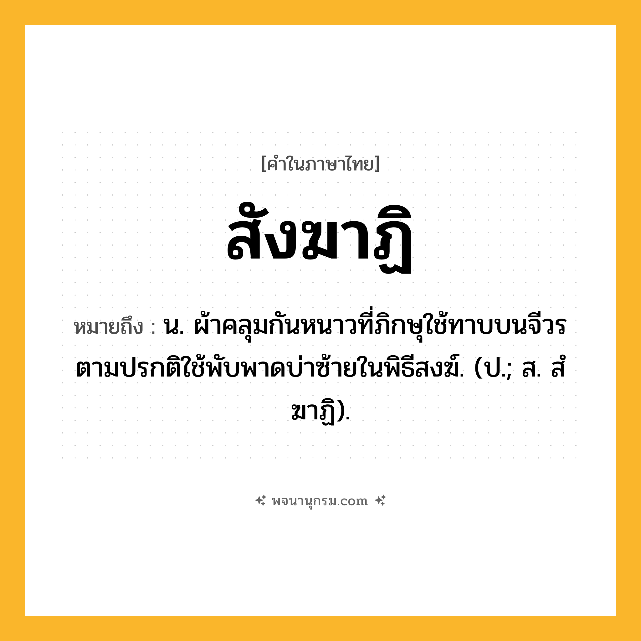 สังฆาฏิ ความหมาย หมายถึงอะไร?, คำในภาษาไทย สังฆาฏิ หมายถึง น. ผ้าคลุมกันหนาวที่ภิกษุใช้ทาบบนจีวร ตามปรกติใช้พับพาดบ่าซ้ายในพิธีสงฆ์. (ป.; ส. สํฆาฏิ).