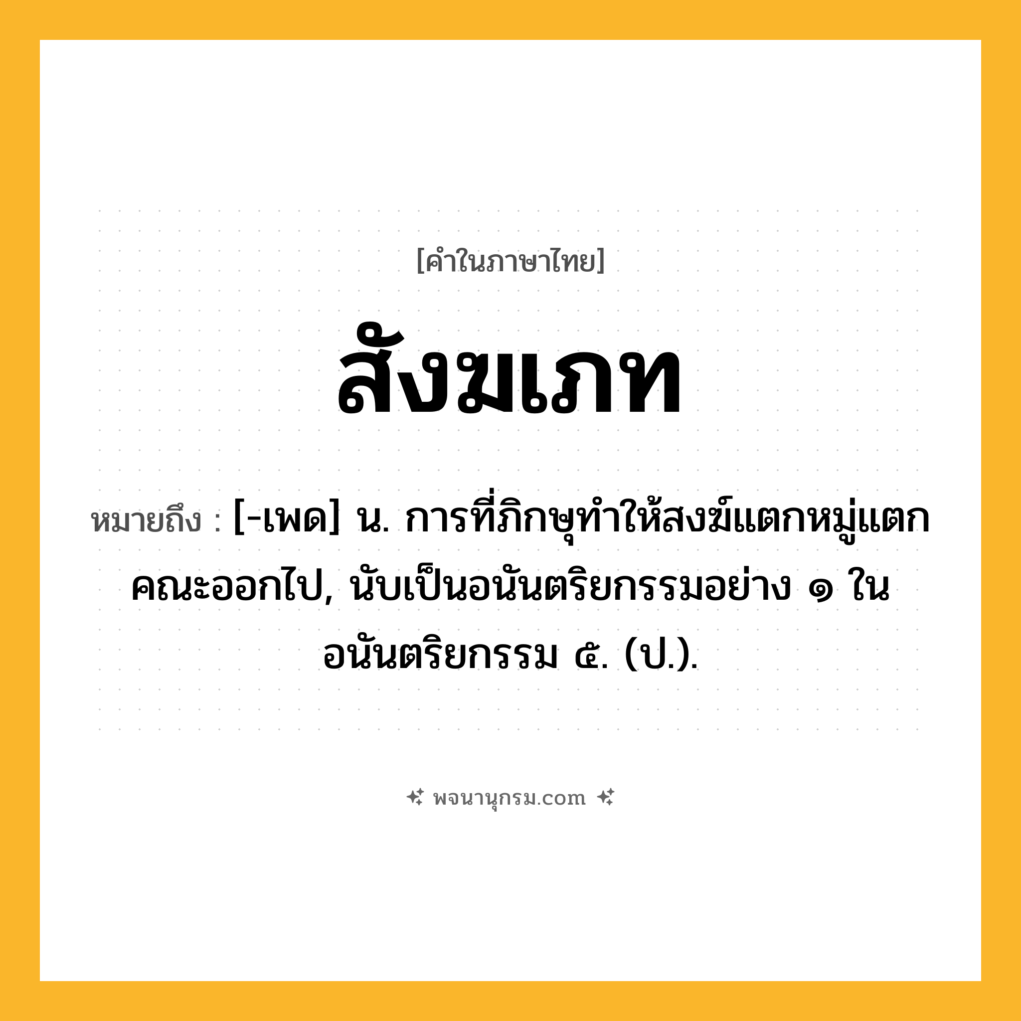 สังฆเภท ความหมาย หมายถึงอะไร?, คำในภาษาไทย สังฆเภท หมายถึง [-เพด] น. การที่ภิกษุทําให้สงฆ์แตกหมู่แตกคณะออกไป, นับเป็นอนันตริยกรรมอย่าง ๑ ในอนันตริยกรรม ๕. (ป.).