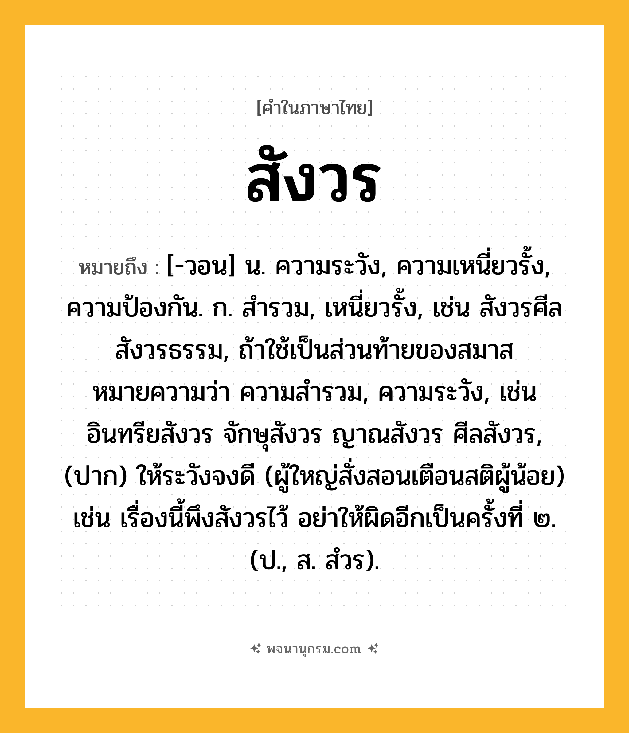 สังวร ความหมาย หมายถึงอะไร?, คำในภาษาไทย สังวร หมายถึง [-วอน] น. ความระวัง, ความเหนี่ยวรั้ง, ความป้องกัน. ก. สํารวม, เหนี่ยวรั้ง, เช่น สังวรศีล สังวรธรรม, ถ้าใช้เป็นส่วนท้ายของสมาส หมายความว่า ความสำรวม, ความระวัง, เช่น อินทรียสังวร จักษุสังวร ญาณสังวร ศีลสังวร, (ปาก) ให้ระวังจงดี (ผู้ใหญ่สั่งสอนเตือนสติผู้น้อย) เช่น เรื่องนี้พึงสังวรไว้ อย่าให้ผิดอีกเป็นครั้งที่ ๒. (ป., ส. สํวร).