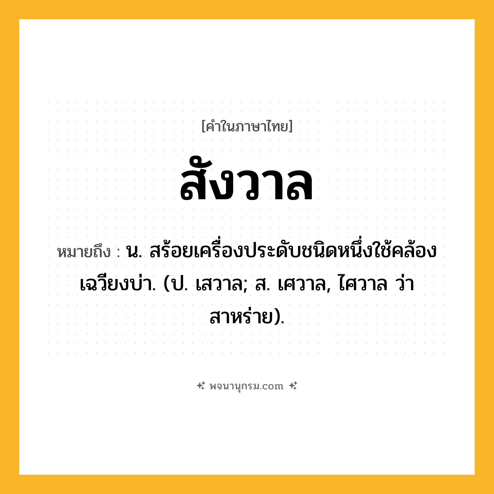 สังวาล ความหมาย หมายถึงอะไร?, คำในภาษาไทย สังวาล หมายถึง น. สร้อยเครื่องประดับชนิดหนึ่งใช้คล้องเฉวียงบ่า. (ป. เสวาล; ส. เศวาล, ไศวาล ว่า สาหร่าย).