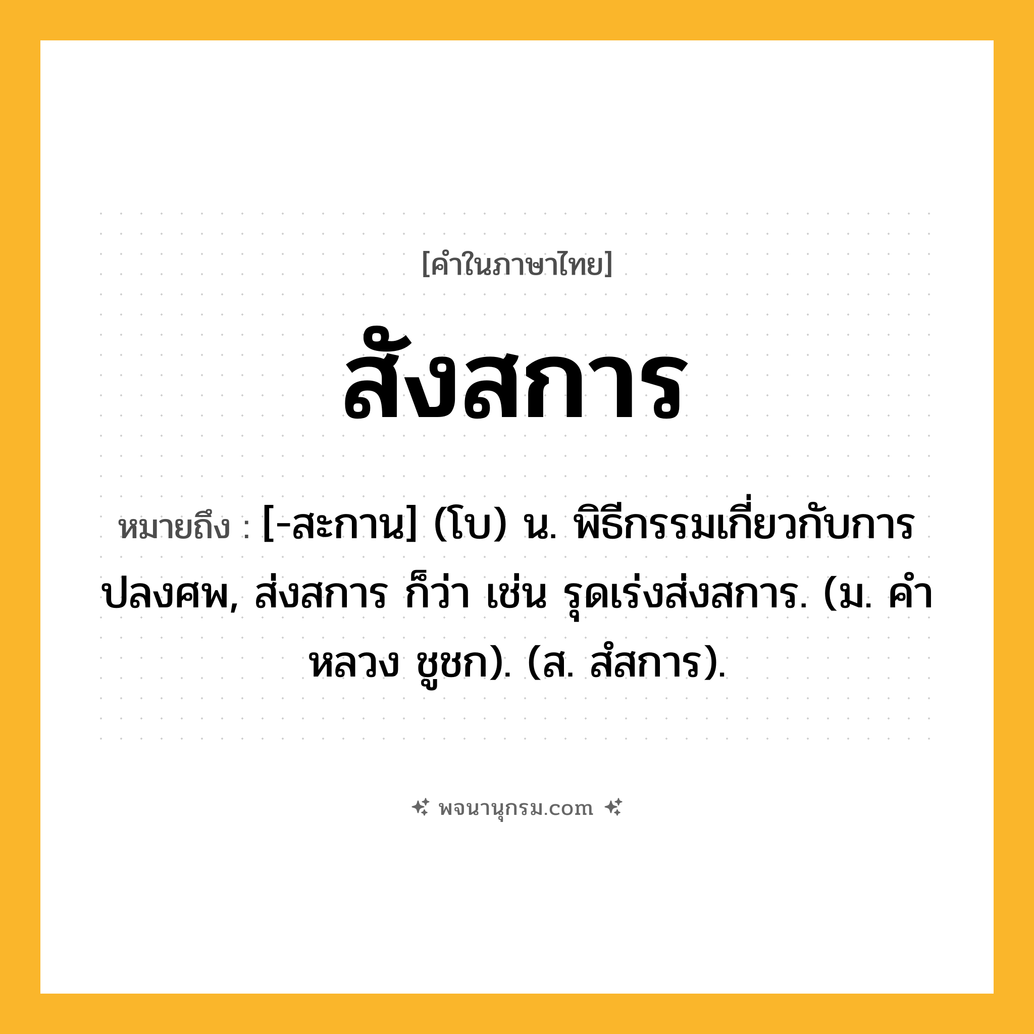 สังสการ ความหมาย หมายถึงอะไร?, คำในภาษาไทย สังสการ หมายถึง [-สะกาน] (โบ) น. พิธีกรรมเกี่ยวกับการปลงศพ, ส่งสการ ก็ว่า เช่น รุดเร่งส่งสการ. (ม. คําหลวง ชูชก). (ส. สํสการ).