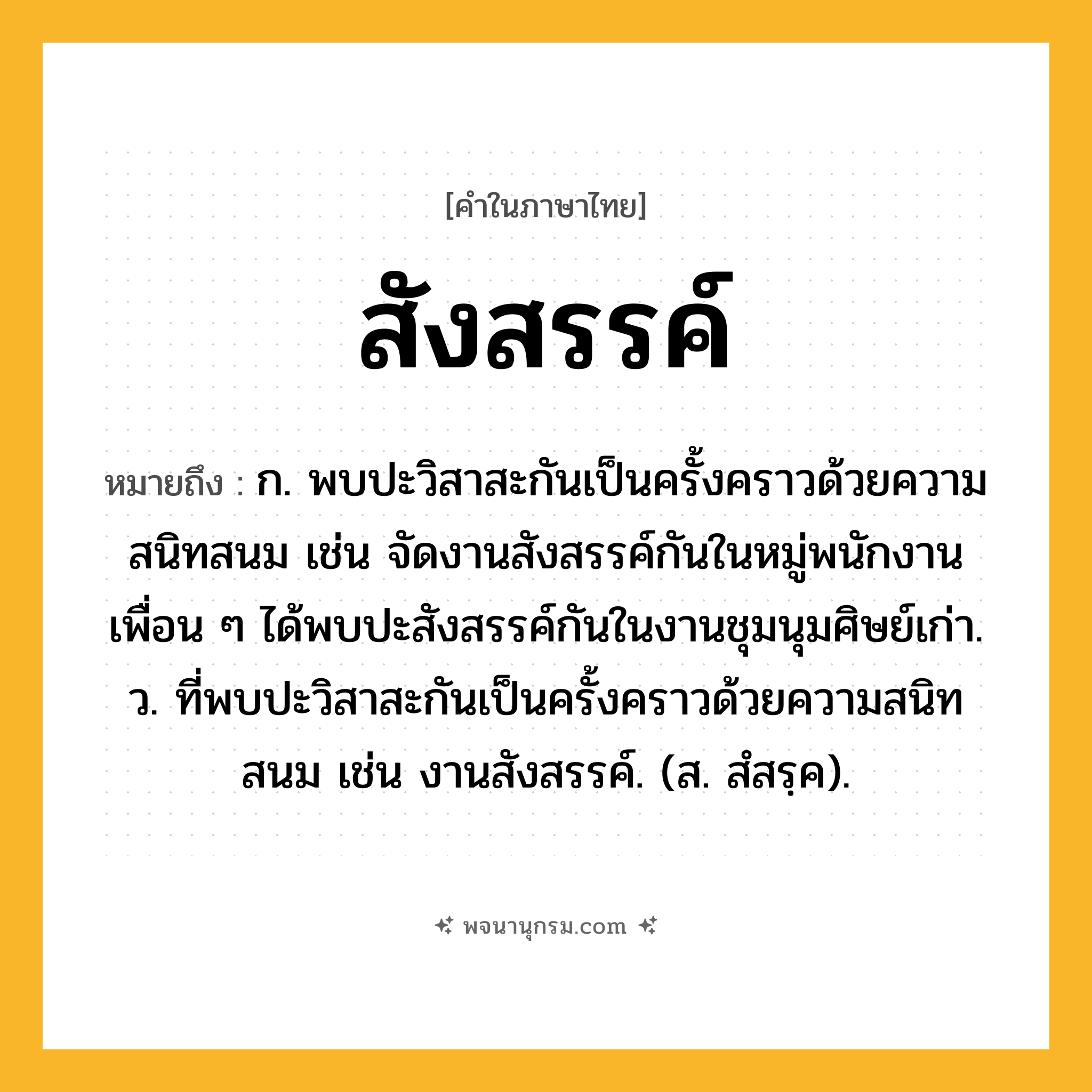 สังสรรค์ ความหมาย หมายถึงอะไร?, คำในภาษาไทย สังสรรค์ หมายถึง ก. พบปะวิสาสะกันเป็นครั้งคราวด้วยความสนิทสนม เช่น จัดงานสังสรรค์กันในหมู่พนักงาน เพื่อน ๆ ได้พบปะสังสรรค์กันในงานชุมนุมศิษย์เก่า. ว. ที่พบปะวิสาสะกันเป็นครั้งคราวด้วยความสนิทสนม เช่น งานสังสรรค์. (ส. สํสรฺค).
