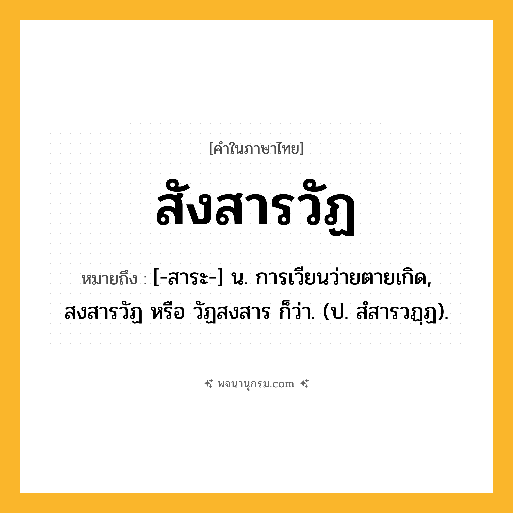 สังสารวัฏ ความหมาย หมายถึงอะไร?, คำในภาษาไทย สังสารวัฏ หมายถึง [-สาระ-] น. การเวียนว่ายตายเกิด, สงสารวัฏ หรือ วัฏสงสาร ก็ว่า. (ป. สํสารวฏฺฏ).