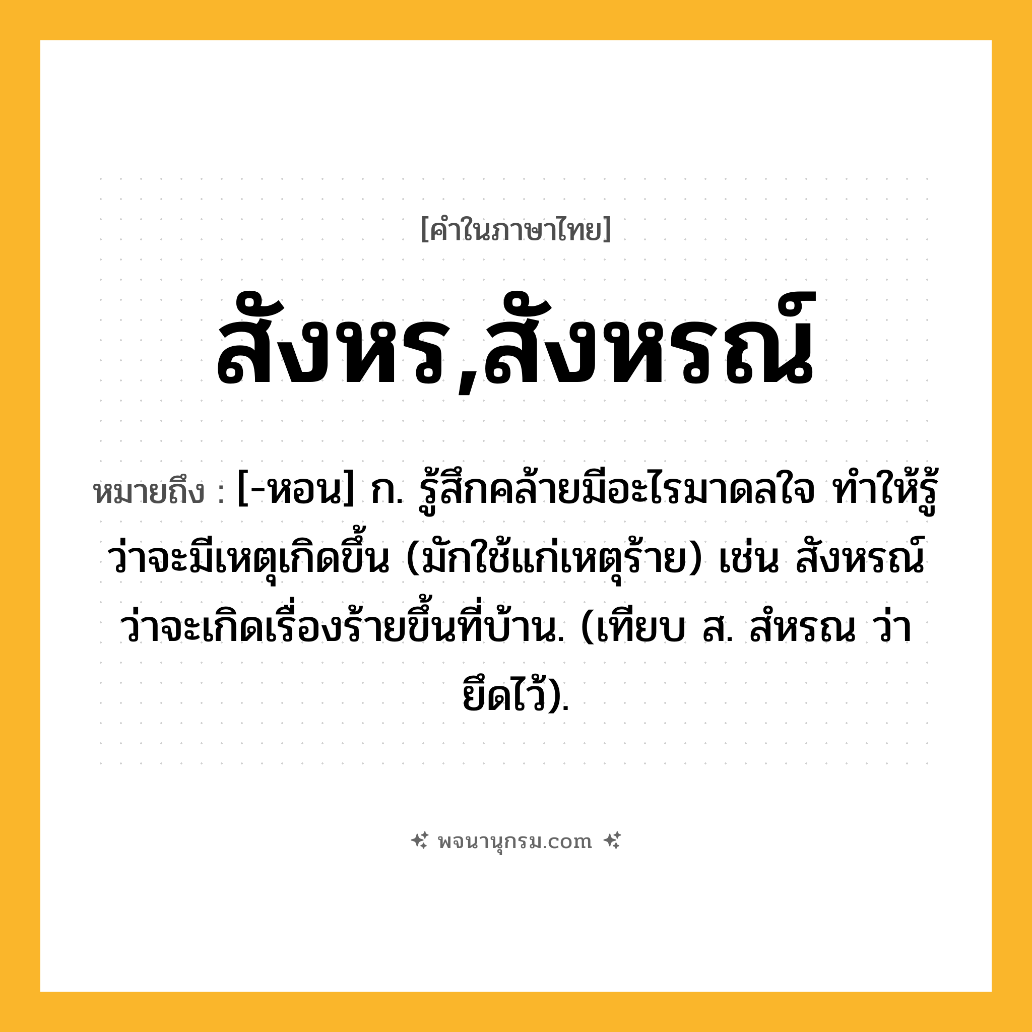 สังหร,สังหรณ์ ความหมาย หมายถึงอะไร?, คำในภาษาไทย สังหร,สังหรณ์ หมายถึง [-หอน] ก. รู้สึกคล้ายมีอะไรมาดลใจ ทําให้รู้ว่าจะมีเหตุเกิดขึ้น (มักใช้แก่เหตุร้าย) เช่น สังหรณ์ว่าจะเกิดเรื่องร้ายขึ้นที่บ้าน. (เทียบ ส. สํหรณ ว่า ยึดไว้).