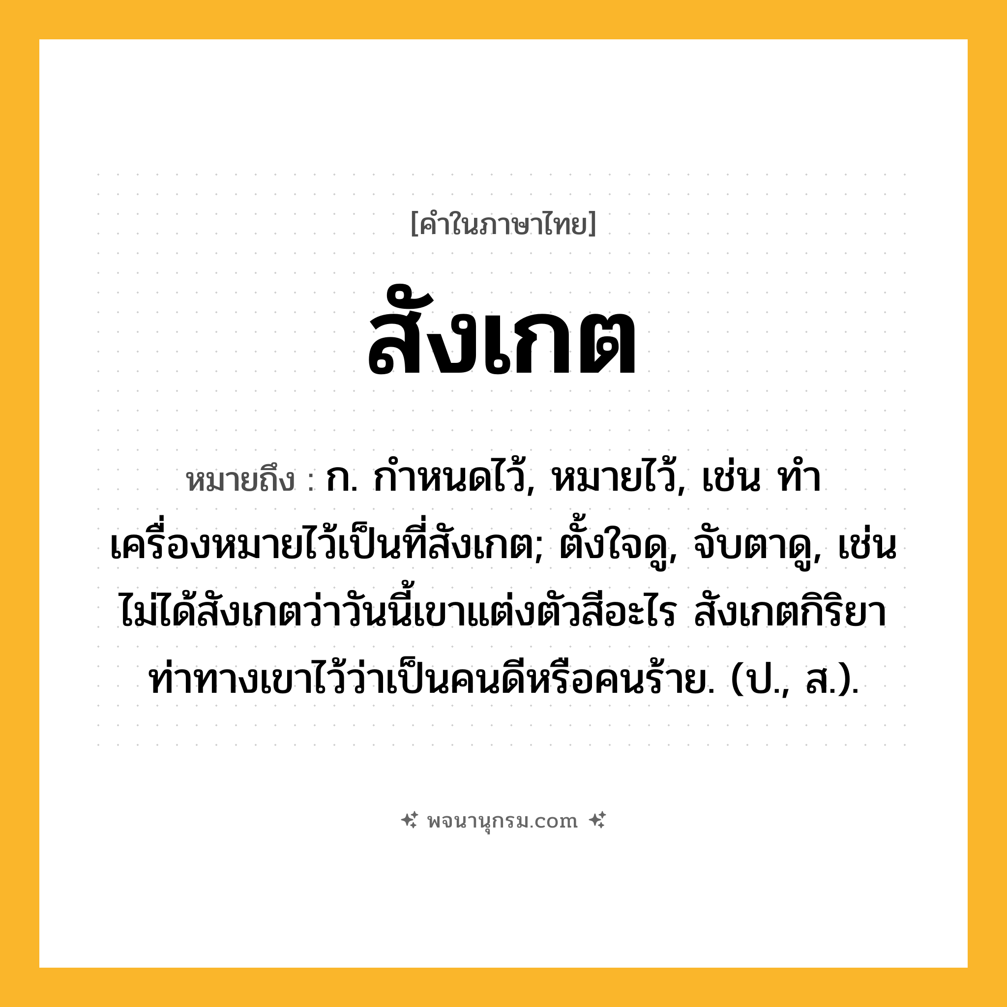 สังเกต ความหมาย หมายถึงอะไร?, คำในภาษาไทย สังเกต หมายถึง ก. กําหนดไว้, หมายไว้, เช่น ทำเครื่องหมายไว้เป็นที่สังเกต; ตั้งใจดู, จับตาดู, เช่น ไม่ได้สังเกตว่าวันนี้เขาแต่งตัวสีอะไร สังเกตกิริยาท่าทางเขาไว้ว่าเป็นคนดีหรือคนร้าย. (ป., ส.).