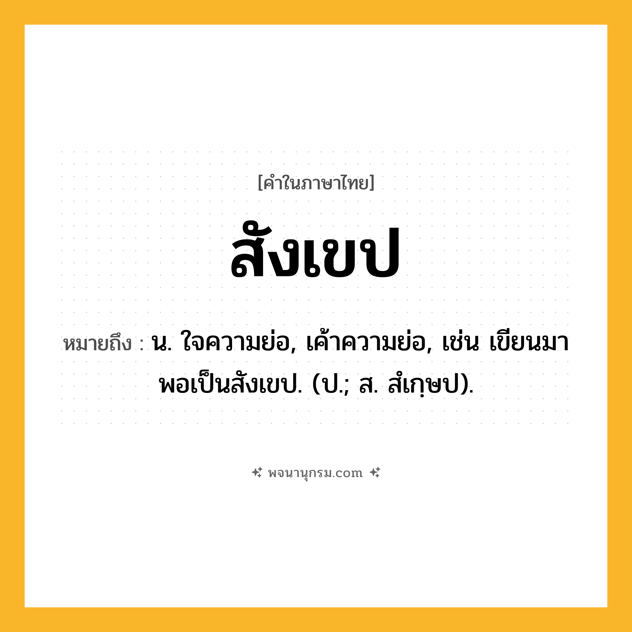 สังเขป ความหมาย หมายถึงอะไร?, คำในภาษาไทย สังเขป หมายถึง น. ใจความย่อ, เค้าความย่อ, เช่น เขียนมาพอเป็นสังเขป. (ป.; ส. สํเกฺษป).