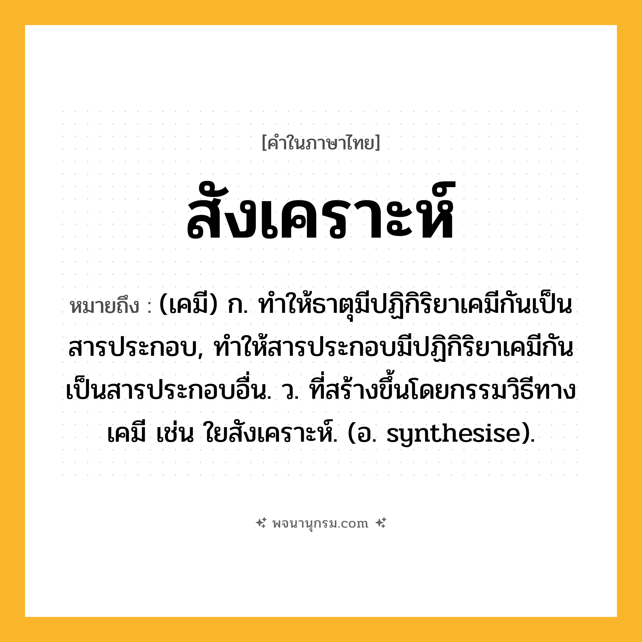 สังเคราะห์ ความหมาย หมายถึงอะไร?, คำในภาษาไทย สังเคราะห์ หมายถึง (เคมี) ก. ทําให้ธาตุมีปฏิกิริยาเคมีกันเป็นสารประกอบ, ทําให้สารประกอบมีปฏิกิริยาเคมีกันเป็นสารประกอบอื่น. ว. ที่สร้างขึ้นโดยกรรมวิธีทางเคมี เช่น ใยสังเคราะห์. (อ. synthesise).