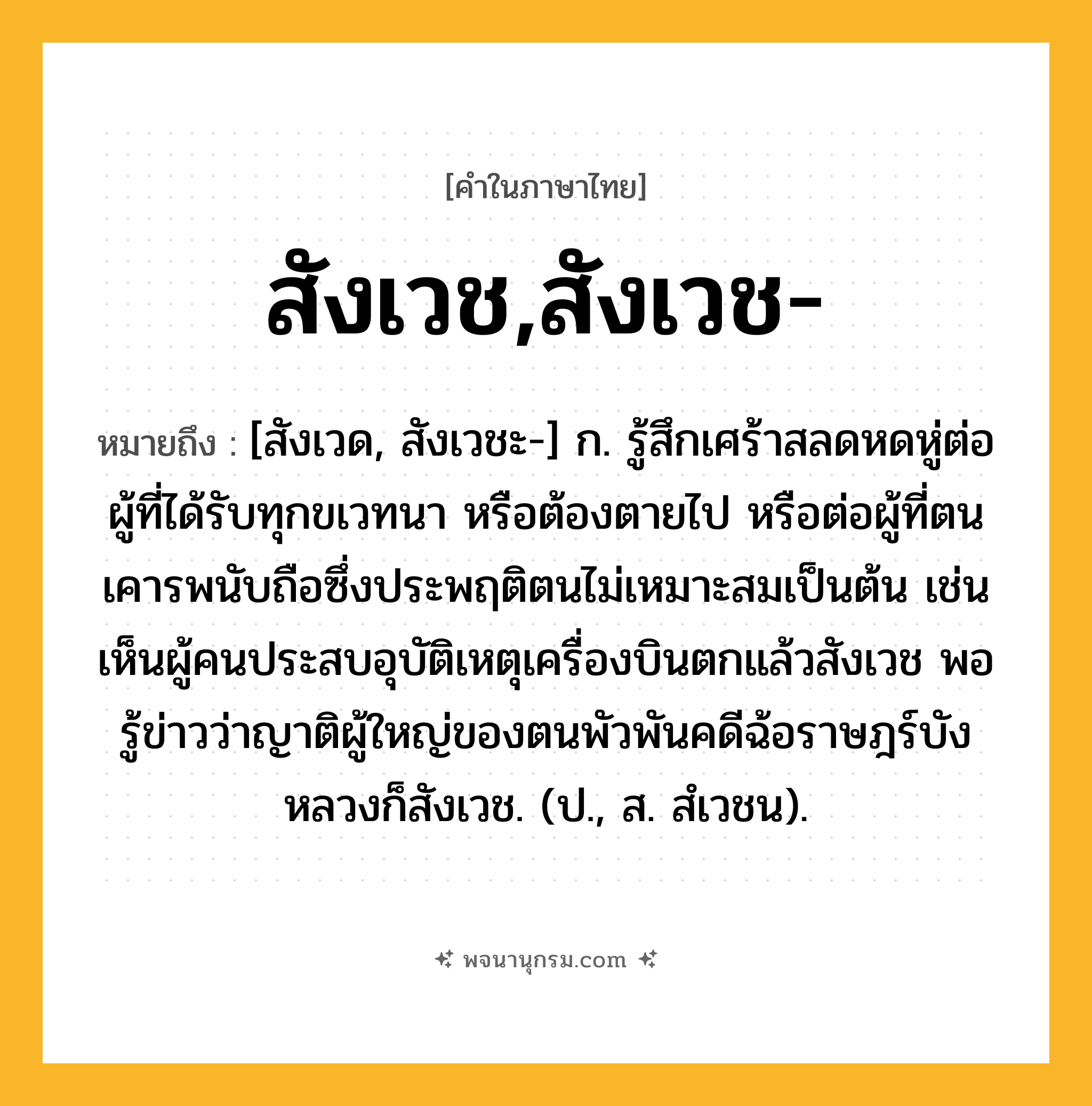 สังเวช,สังเวช- ความหมาย หมายถึงอะไร?, คำในภาษาไทย สังเวช,สังเวช- หมายถึง [สังเวด, สังเวชะ-] ก. รู้สึกเศร้าสลดหดหู่ต่อผู้ที่ได้รับทุกขเวทนา หรือต้องตายไป หรือต่อผู้ที่ตนเคารพนับถือซึ่งประพฤติตนไม่เหมาะสมเป็นต้น เช่น เห็นผู้คนประสบอุบัติเหตุเครื่องบินตกแล้วสังเวช พอรู้ข่าวว่าญาติผู้ใหญ่ของตนพัวพันคดีฉ้อราษฎร์บังหลวงก็สังเวช. (ป., ส. สํเวชน).