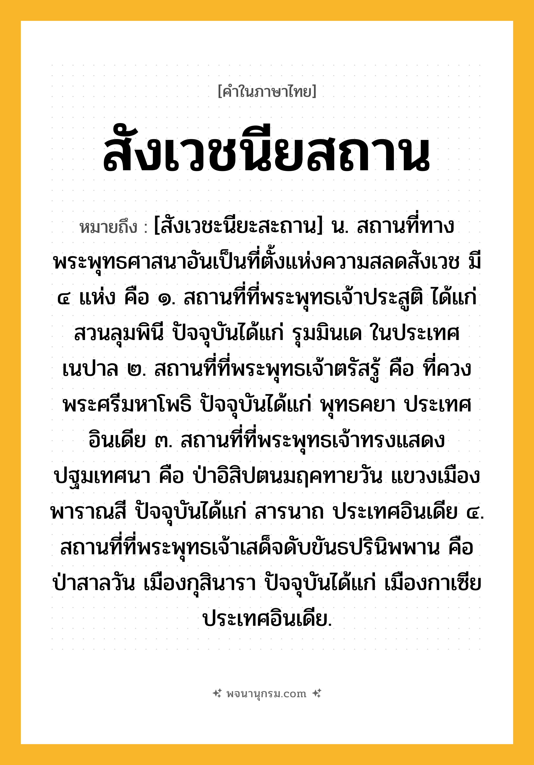 สังเวชนียสถาน ความหมาย หมายถึงอะไร?, คำในภาษาไทย สังเวชนียสถาน หมายถึง [สังเวชะนียะสะถาน] น. สถานที่ทางพระพุทธศาสนาอันเป็นที่ตั้งแห่งความสลดสังเวช มี ๔ แห่ง คือ ๑. สถานที่ที่พระพุทธเจ้าประสูติ ได้แก่ สวนลุมพินี ปัจจุบันได้แก่ รุมมินเด ในประเทศเนปาล ๒. สถานที่ที่พระพุทธเจ้าตรัสรู้ คือ ที่ควงพระศรีมหาโพธิ ปัจจุบันได้แก่ พุทธคยา ประเทศอินเดีย ๓. สถานที่ที่พระพุทธเจ้าทรงแสดงปฐมเทศนา คือ ป่าอิสิปตนมฤคทายวัน แขวงเมืองพาราณสี ปัจจุบันได้แก่ สารนาถ ประเทศอินเดีย ๔. สถานที่ที่พระพุทธเจ้าเสด็จดับขันธปรินิพพาน คือ ป่าสาลวัน เมืองกุสินารา ปัจจุบันได้แก่ เมืองกาเซีย ประเทศอินเดีย.