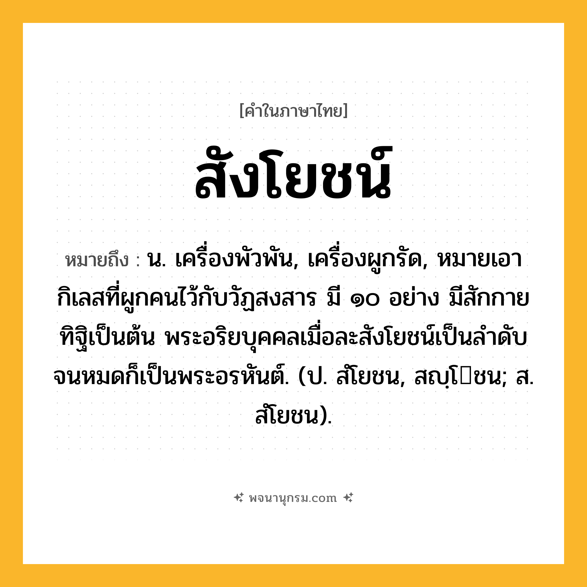 สังโยชน์ ความหมาย หมายถึงอะไร?, คำในภาษาไทย สังโยชน์ หมายถึง น. เครื่องพัวพัน, เครื่องผูกรัด, หมายเอากิเลสที่ผูกคนไว้กับวัฏสงสาร มี ๑๐ อย่าง มีสักกายทิฐิเป็นต้น พระอริยบุคคลเมื่อละสังโยชน์เป็นลําดับจนหมดก็เป็นพระอรหันต์. (ป. สํโยชน, สญฺโชน; ส. สํโยชน).