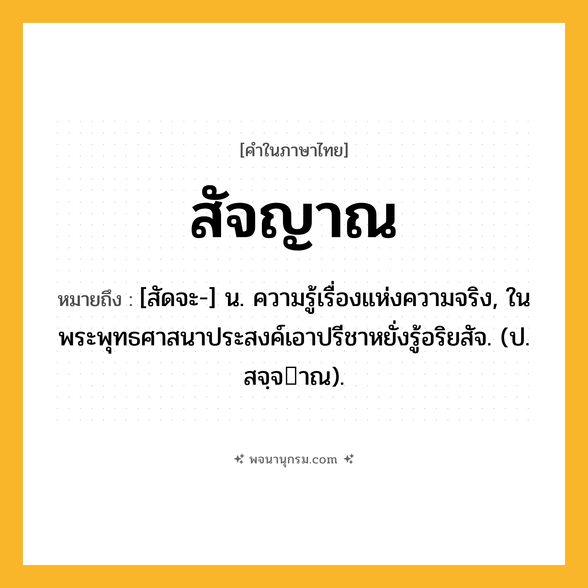 สัจญาณ ความหมาย หมายถึงอะไร?, คำในภาษาไทย สัจญาณ หมายถึง [สัดจะ-] น. ความรู้เรื่องแห่งความจริง, ในพระพุทธศาสนาประสงค์เอาปรีชาหยั่งรู้อริยสัจ. (ป. สจฺจาณ).