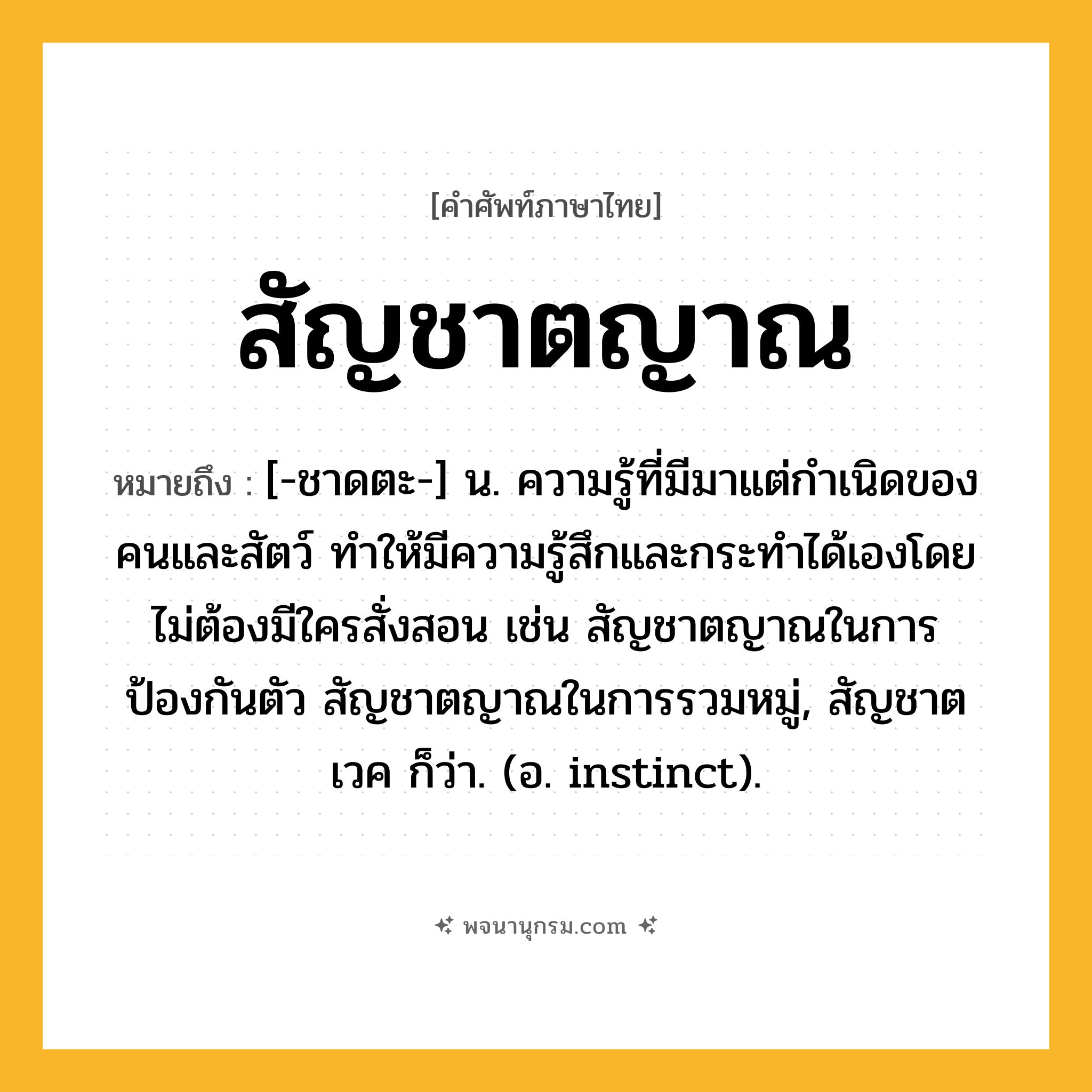 สัญชาตญาณ ความหมาย หมายถึงอะไร?, คำในภาษาไทย สัญชาตญาณ หมายถึง [-ชาดตะ-] น. ความรู้ที่มีมาแต่กําเนิดของคนและสัตว์ ทําให้มีความรู้สึกและกระทําได้เองโดยไม่ต้องมีใครสั่งสอน เช่น สัญชาตญาณในการป้องกันตัว สัญชาตญาณในการรวมหมู่, สัญชาตเวค ก็ว่า. (อ. instinct).