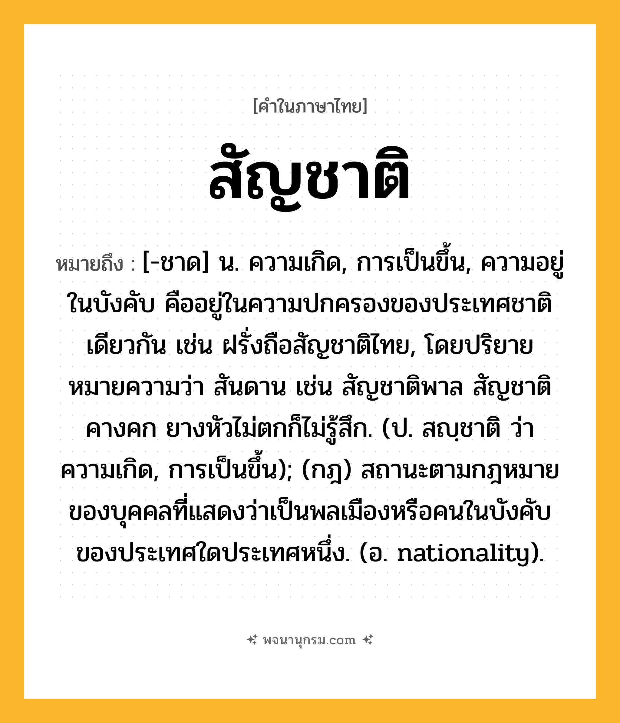 สัญชาติ ความหมาย หมายถึงอะไร?, คำในภาษาไทย สัญชาติ หมายถึง [-ชาด] น. ความเกิด, การเป็นขึ้น, ความอยู่ในบังคับ คืออยู่ในความปกครองของประเทศชาติเดียวกัน เช่น ฝรั่งถือสัญชาติไทย, โดยปริยายหมายความว่า สันดาน เช่น สัญชาติพาล สัญชาติคางคก ยางหัวไม่ตกก็ไม่รู้สึก. (ป. สญฺชาติ ว่า ความเกิด, การเป็นขึ้น); (กฎ) สถานะตามกฎหมายของบุคคลที่แสดงว่าเป็นพลเมืองหรือคนในบังคับของประเทศใดประเทศหนึ่ง. (อ. nationality).