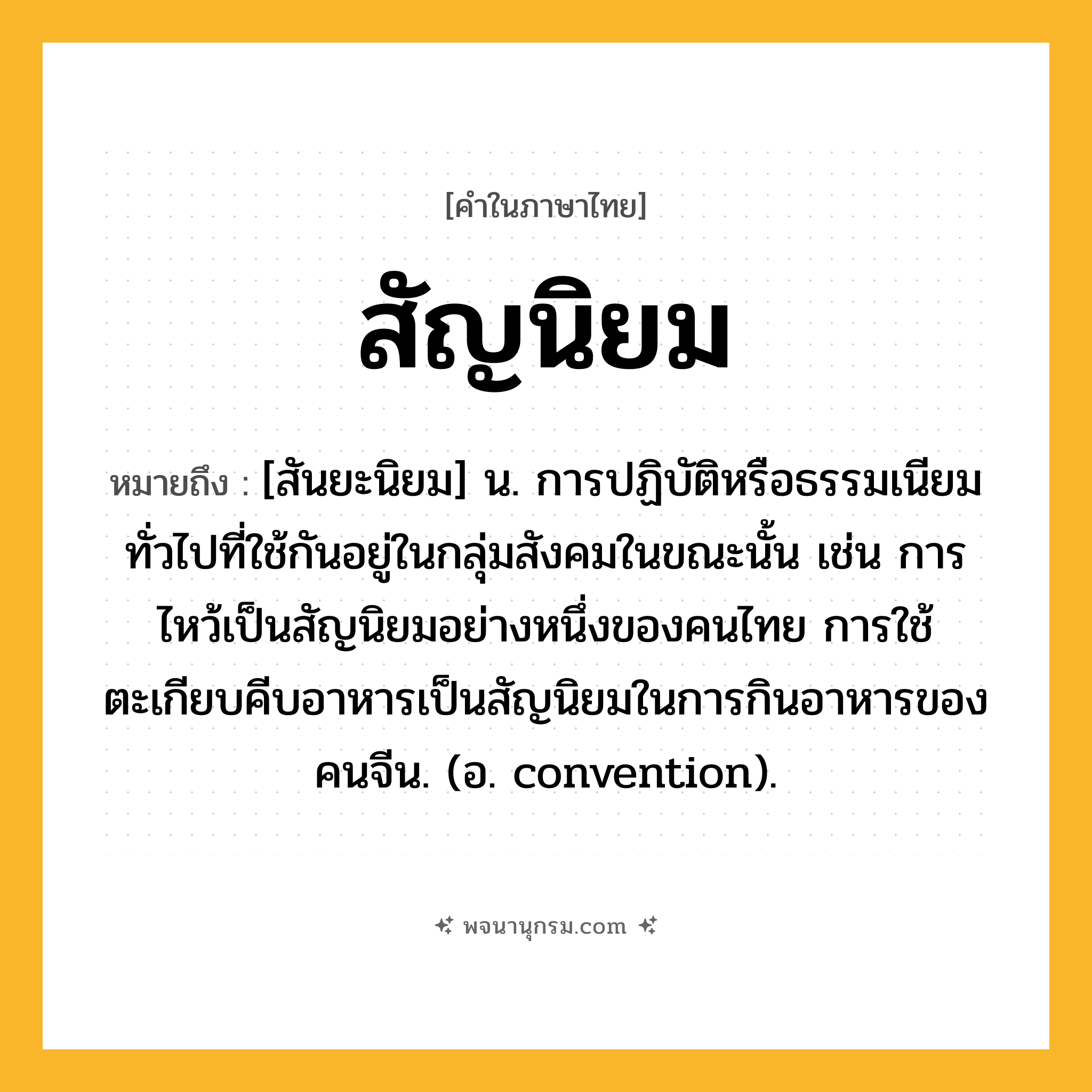 สัญนิยม ความหมาย หมายถึงอะไร?, คำในภาษาไทย สัญนิยม หมายถึง [สันยะนิยม] น. การปฏิบัติหรือธรรมเนียมทั่วไปที่ใช้กันอยู่ในกลุ่มสังคมในขณะนั้น เช่น การไหว้เป็นสัญนิยมอย่างหนึ่งของคนไทย การใช้ตะเกียบคีบอาหารเป็นสัญนิยมในการกินอาหารของคนจีน. (อ. convention).