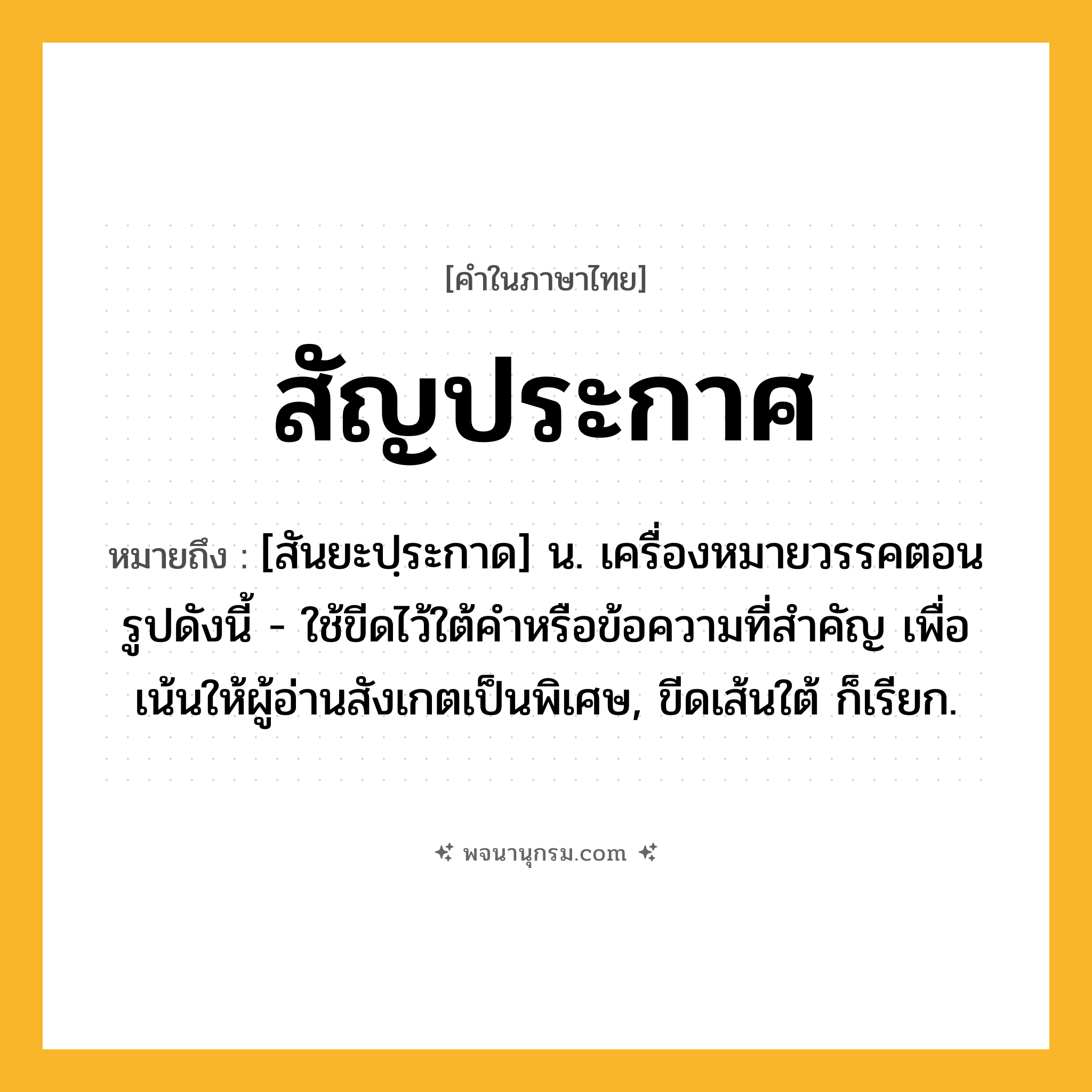 สัญประกาศ ความหมาย หมายถึงอะไร?, คำในภาษาไทย สัญประกาศ หมายถึง [สันยะปฺระกาด] น. เครื่องหมายวรรคตอนรูปดังนี้ - ใช้ขีดไว้ใต้คําหรือข้อความที่สําคัญ เพื่อเน้นให้ผู้อ่านสังเกตเป็นพิเศษ, ขีดเส้นใต้ ก็เรียก.
