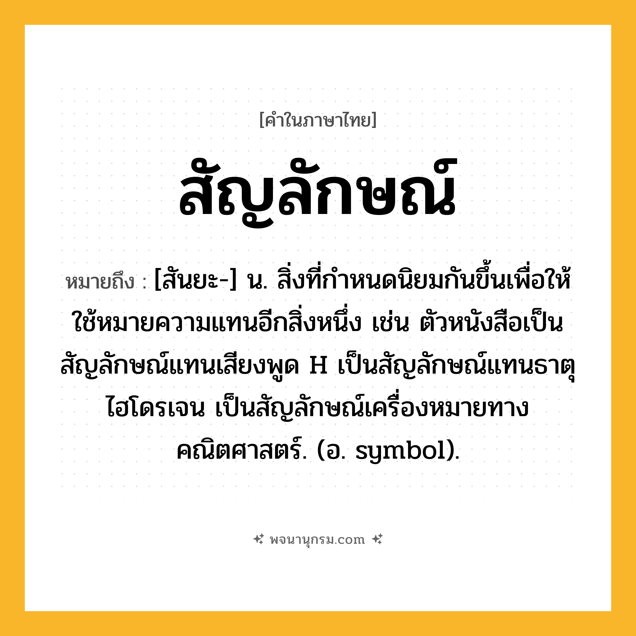 สัญลักษณ์ ความหมาย หมายถึงอะไร?, คำในภาษาไทย สัญลักษณ์ หมายถึง [สันยะ-] น. สิ่งที่กําหนดนิยมกันขึ้นเพื่อให้ใช้หมายความแทนอีกสิ่งหนึ่ง เช่น ตัวหนังสือเป็นสัญลักษณ์แทนเสียงพูด H เป็นสัญลักษณ์แทนธาตุไฮโดรเจน เป็นสัญลักษณ์เครื่องหมายทางคณิตศาสตร์. (อ. symbol).