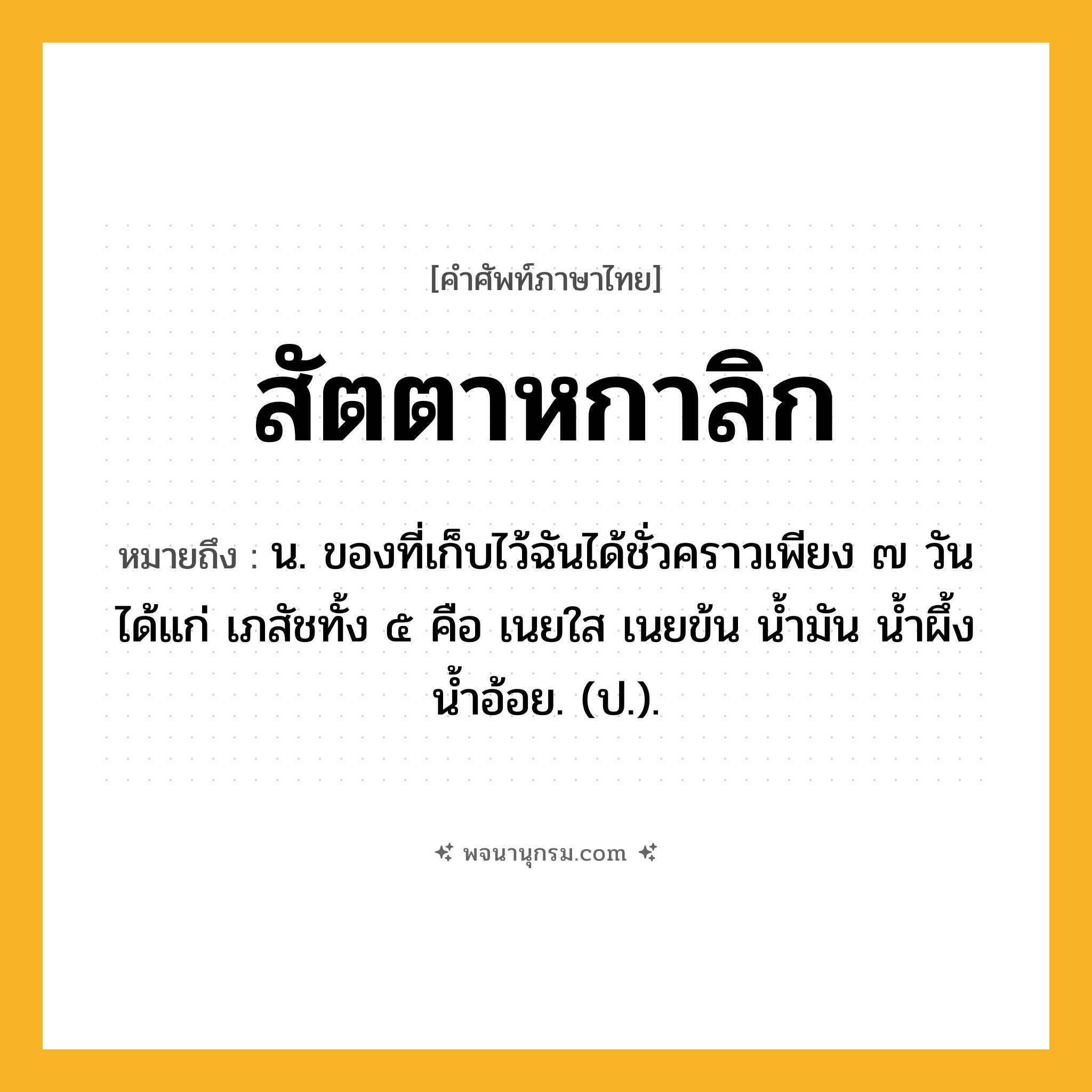 สัตตาหกาลิก ความหมาย หมายถึงอะไร?, คำในภาษาไทย สัตตาหกาลิก หมายถึง น. ของที่เก็บไว้ฉันได้ชั่วคราวเพียง ๗ วัน ได้แก่ เภสัชทั้ง ๕ คือ เนยใส เนยข้น นํ้ามัน นํ้าผึ้ง นํ้าอ้อย. (ป.).