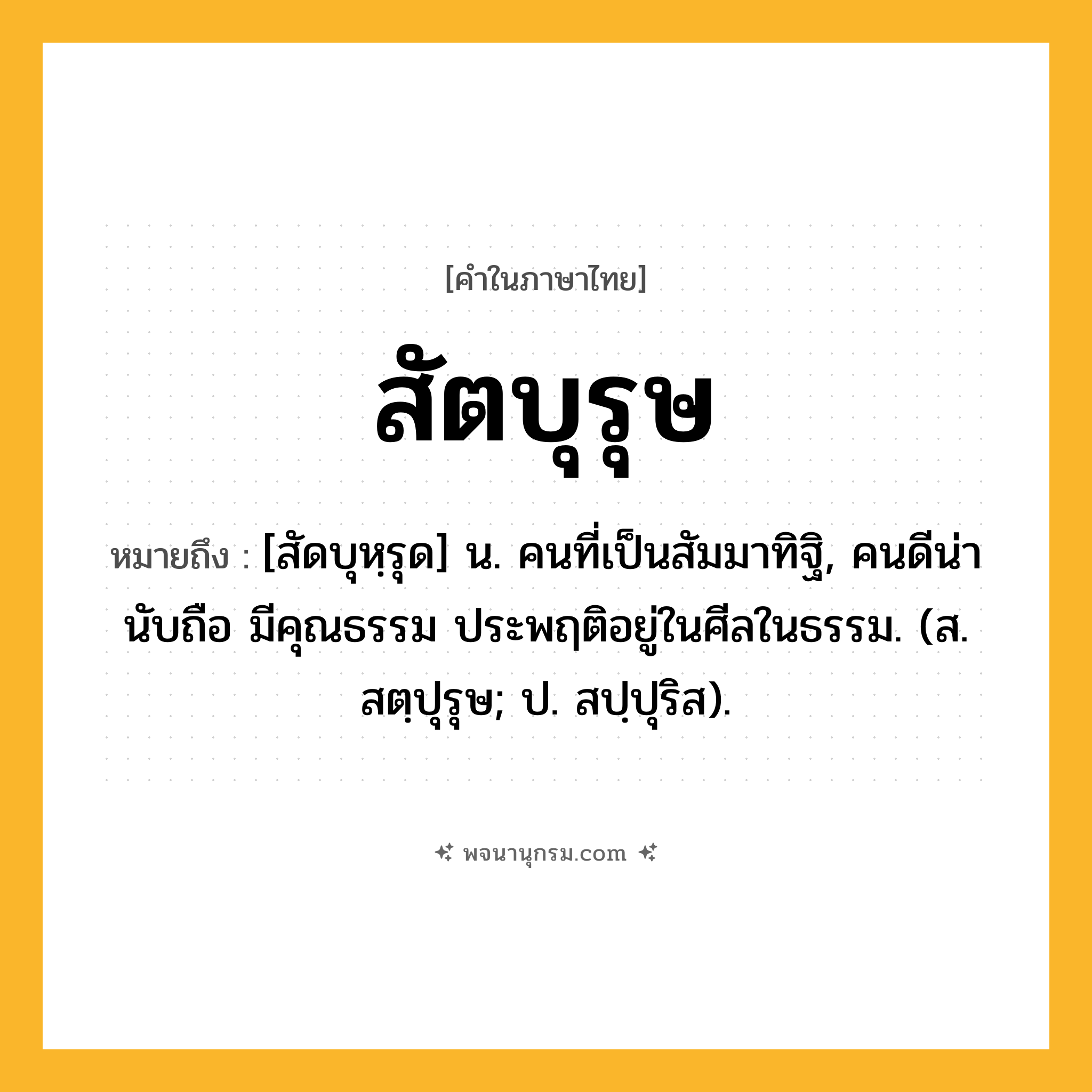 สัตบุรุษ ความหมาย หมายถึงอะไร?, คำในภาษาไทย สัตบุรุษ หมายถึง [สัดบุหฺรุด] น. คนที่เป็นสัมมาทิฐิ, คนดีน่านับถือ มีคุณธรรม ประพฤติอยู่ในศีลในธรรม. (ส. สตฺปุรุษ; ป. สปฺปุริส).