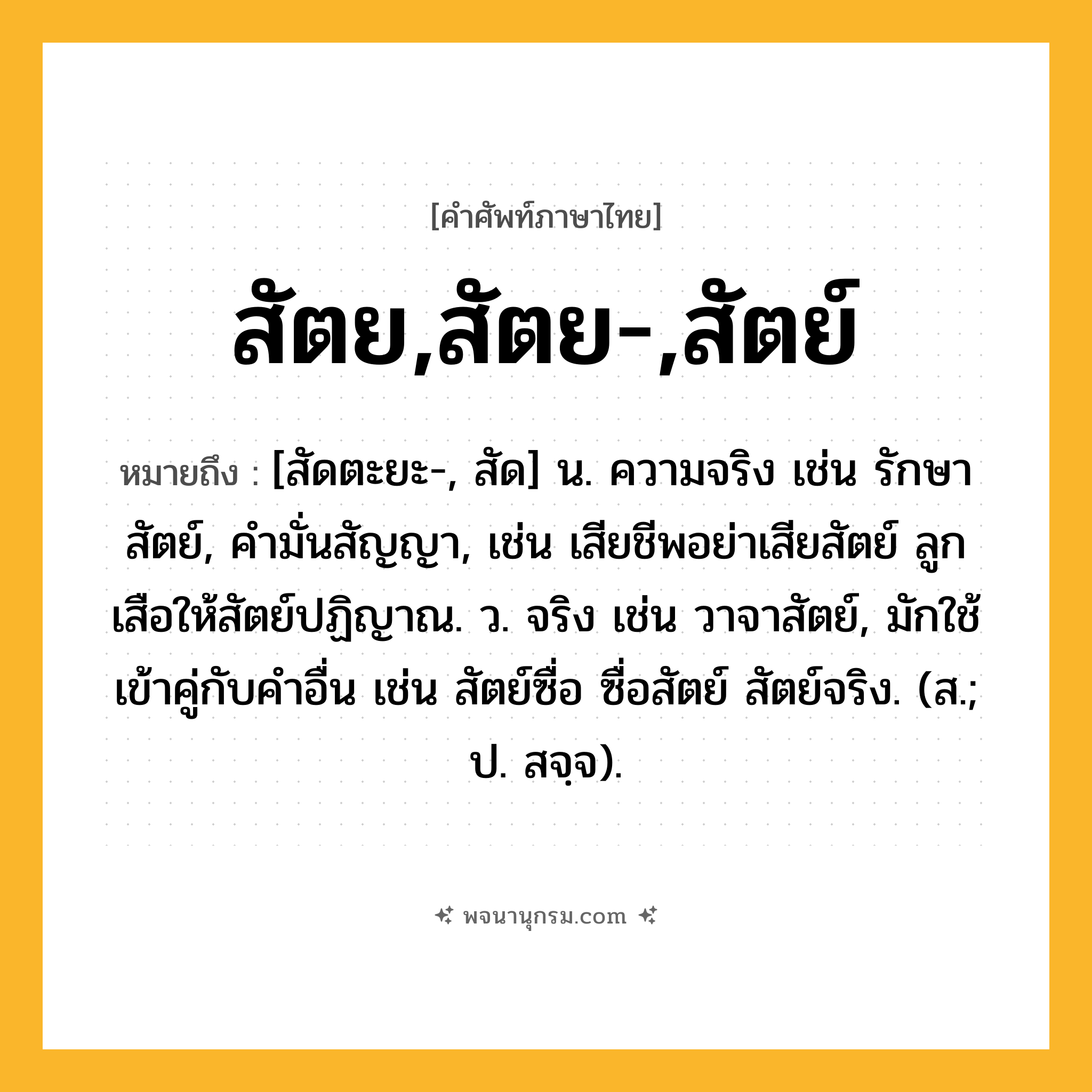 สัตย,สัตย-,สัตย์ ความหมาย หมายถึงอะไร?, คำในภาษาไทย สัตย,สัตย-,สัตย์ หมายถึง [สัดตะยะ-, สัด] น. ความจริง เช่น รักษาสัตย์, คำมั่นสัญญา, เช่น เสียชีพอย่าเสียสัตย์ ลูกเสือให้สัตย์ปฏิญาณ. ว. จริง เช่น วาจาสัตย์, มักใช้เข้าคู่กับคำอื่น เช่น สัตย์ซื่อ ซื่อสัตย์ สัตย์จริง. (ส.; ป. สจฺจ).