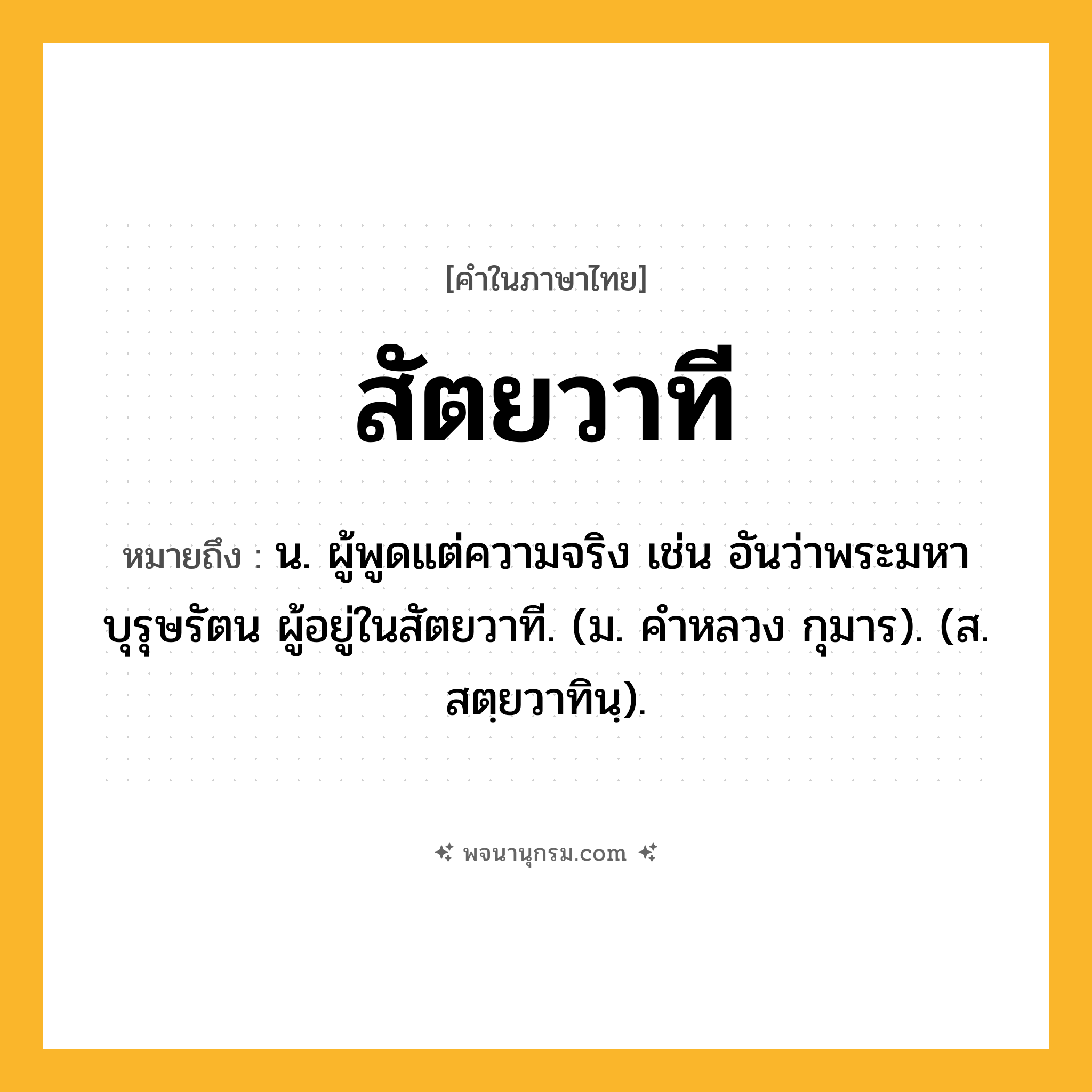 สัตยวาที ความหมาย หมายถึงอะไร?, คำในภาษาไทย สัตยวาที หมายถึง น. ผู้พูดแต่ความจริง เช่น อันว่าพระมหาบุรุษรัตน ผู้อยู่ในสัตยวาที. (ม. คําหลวง กุมาร). (ส. สตฺยวาทินฺ).