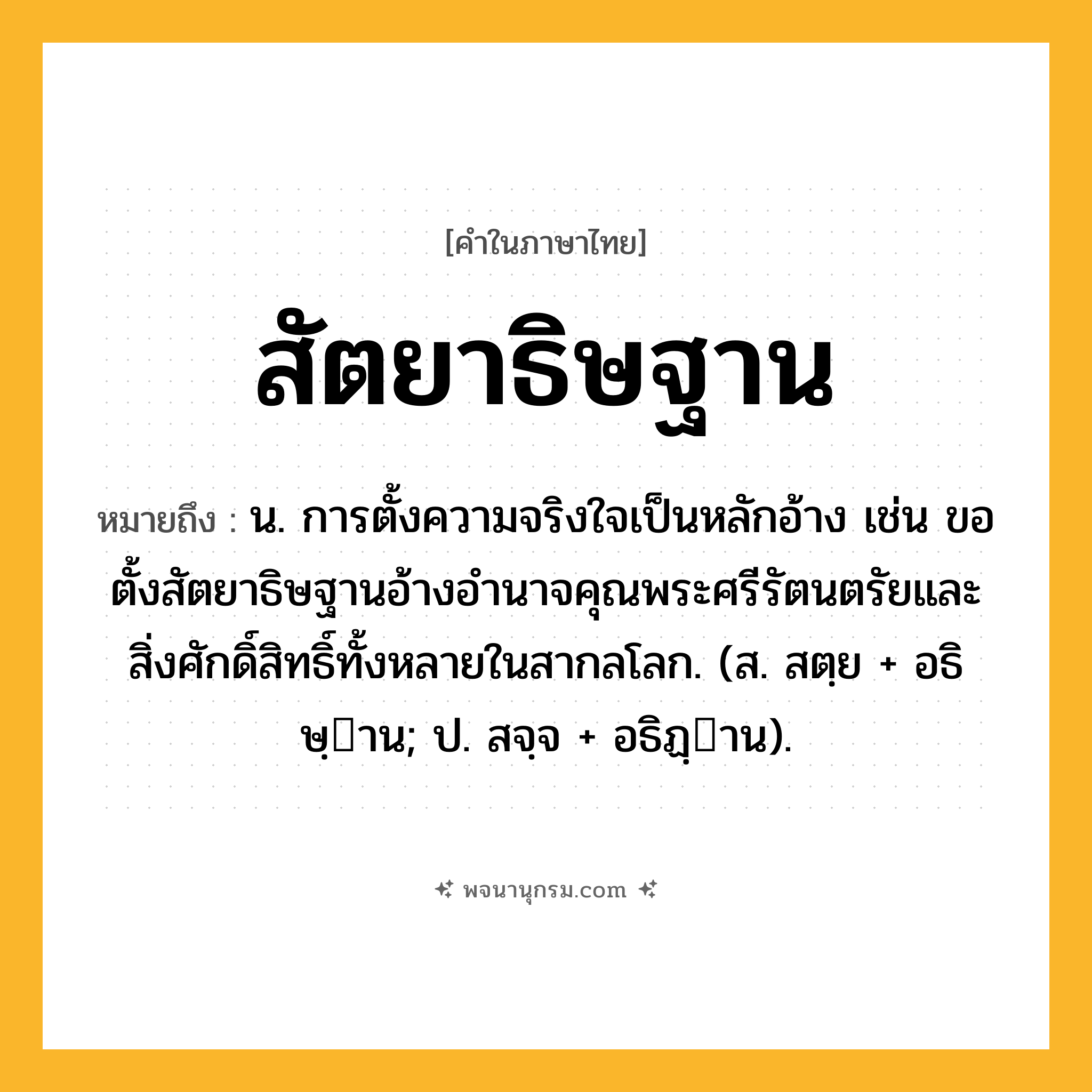 สัตยาธิษฐาน ความหมาย หมายถึงอะไร?, คำในภาษาไทย สัตยาธิษฐาน หมายถึง น. การตั้งความจริงใจเป็นหลักอ้าง เช่น ขอตั้งสัตยาธิษฐานอ้างอำนาจคุณพระศรีรัตนตรัยและสิ่งศักดิ์สิทธิ์ทั้งหลายในสากลโลก. (ส. สตฺย + อธิษฺาน; ป. สจฺจ + อธิฏฺาน).