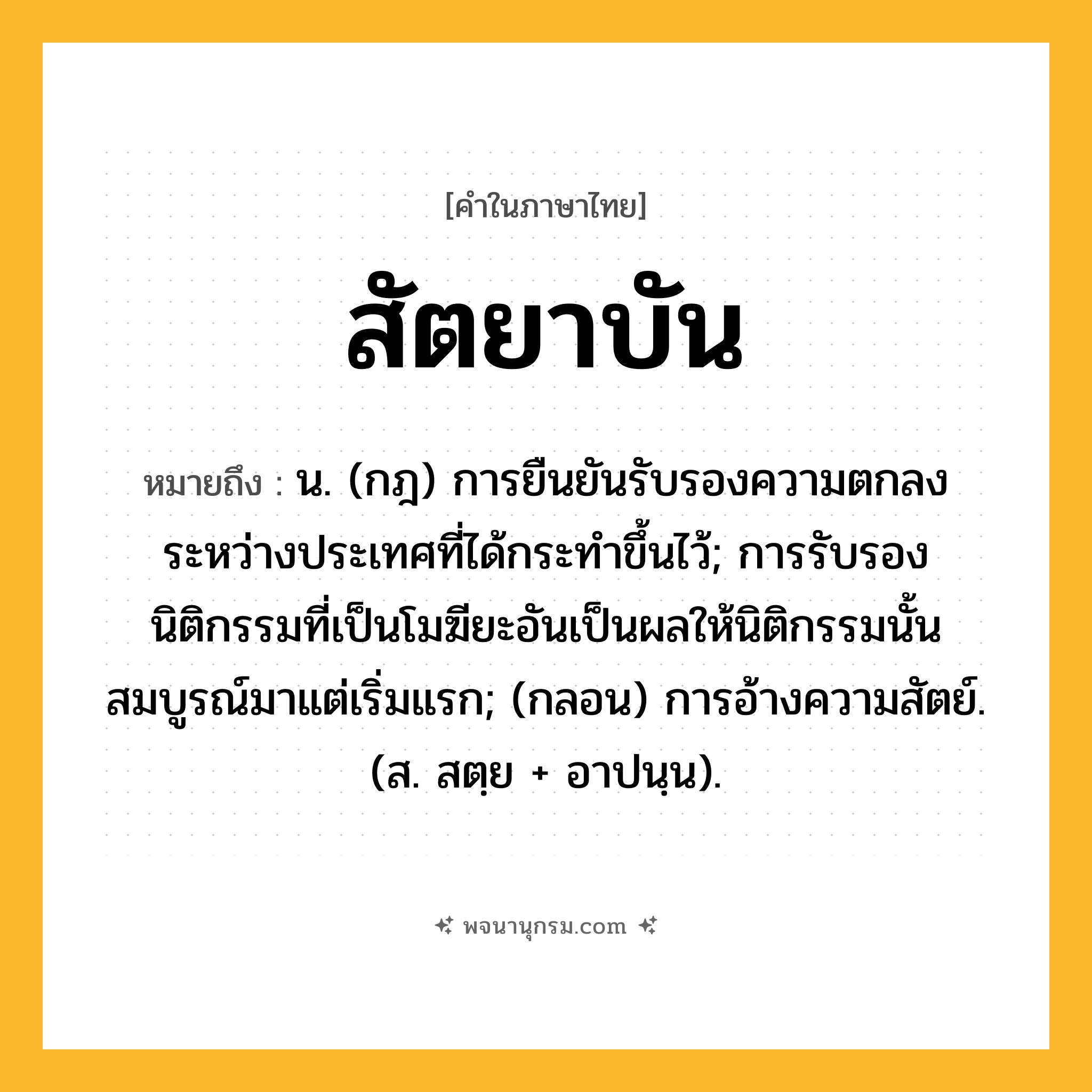 สัตยาบัน ความหมาย หมายถึงอะไร?, คำในภาษาไทย สัตยาบัน หมายถึง น. (กฎ) การยืนยันรับรองความตกลงระหว่างประเทศที่ได้กระทําขึ้นไว้; การรับรองนิติกรรมที่เป็นโมฆียะอันเป็นผลให้นิติกรรมนั้นสมบูรณ์มาแต่เริ่มแรก; (กลอน) การอ้างความสัตย์. (ส. สตฺย + อาปนฺน).