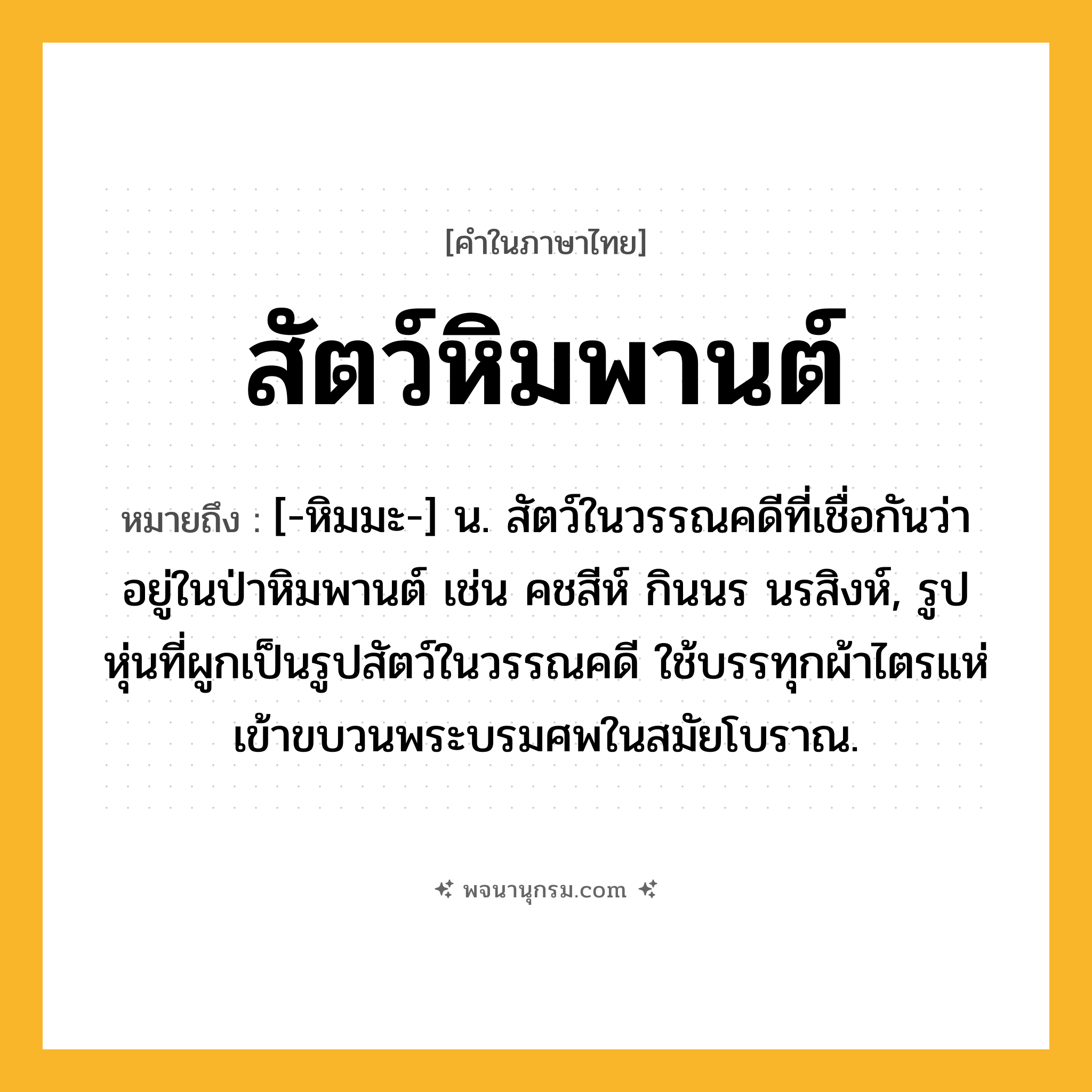 สัตว์หิมพานต์ ความหมาย หมายถึงอะไร?, คำในภาษาไทย สัตว์หิมพานต์ หมายถึง [-หิมมะ-] น. สัตว์ในวรรณคดีที่เชื่อกันว่าอยู่ในป่าหิมพานต์ เช่น คชสีห์ กินนร นรสิงห์, รูปหุ่นที่ผูกเป็นรูปสัตว์ในวรรณคดี ใช้บรรทุกผ้าไตรแห่เข้าขบวนพระบรมศพในสมัยโบราณ.