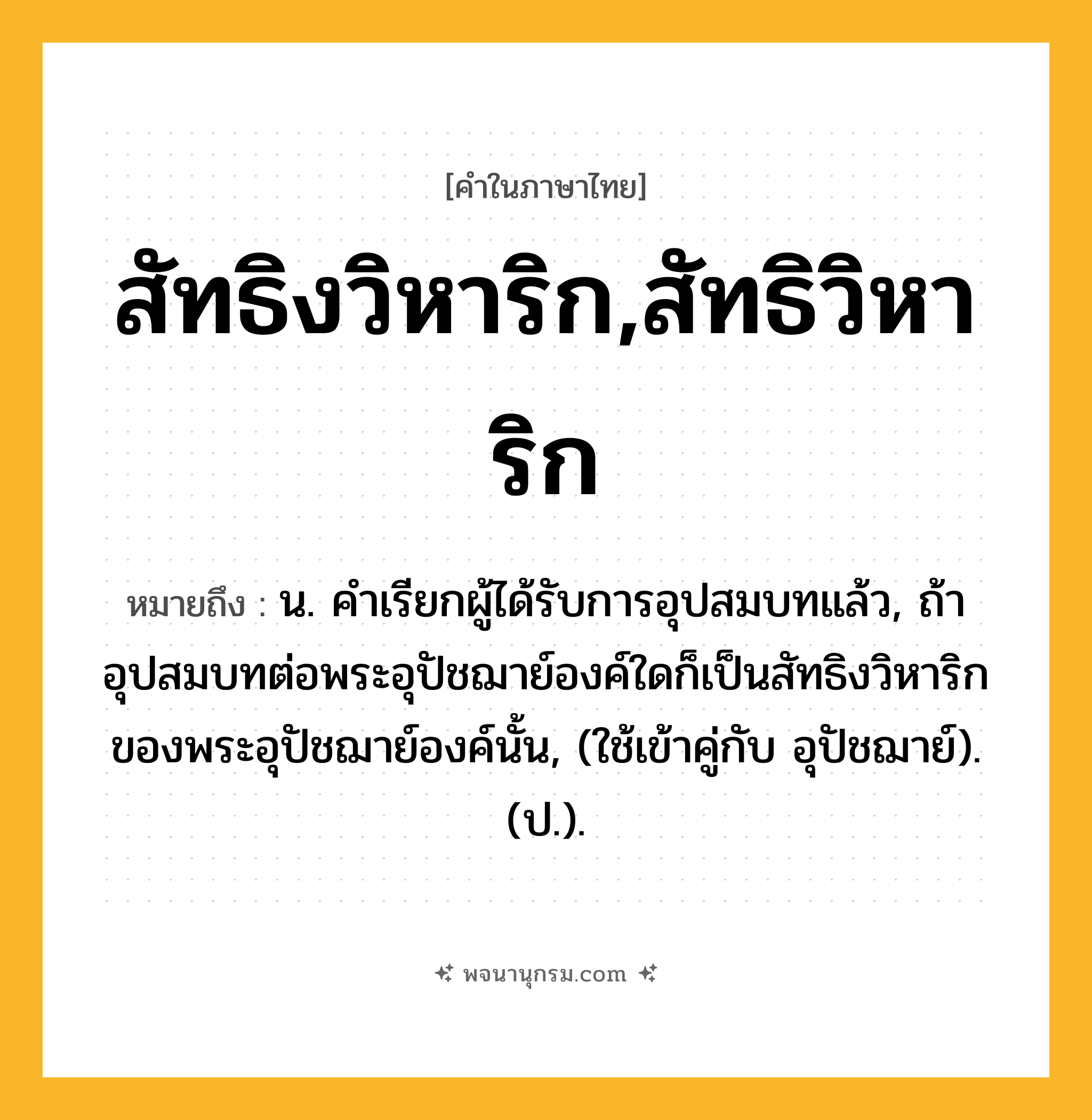 สัทธิงวิหาริก,สัทธิวิหาริก ความหมาย หมายถึงอะไร?, คำในภาษาไทย สัทธิงวิหาริก,สัทธิวิหาริก หมายถึง น. คําเรียกผู้ได้รับการอุปสมบทแล้ว, ถ้าอุปสมบทต่อพระอุปัชฌาย์องค์ใดก็เป็นสัทธิงวิหาริกของพระอุปัชฌาย์องค์นั้น, (ใช้เข้าคู่กับ อุปัชฌาย์). (ป.).