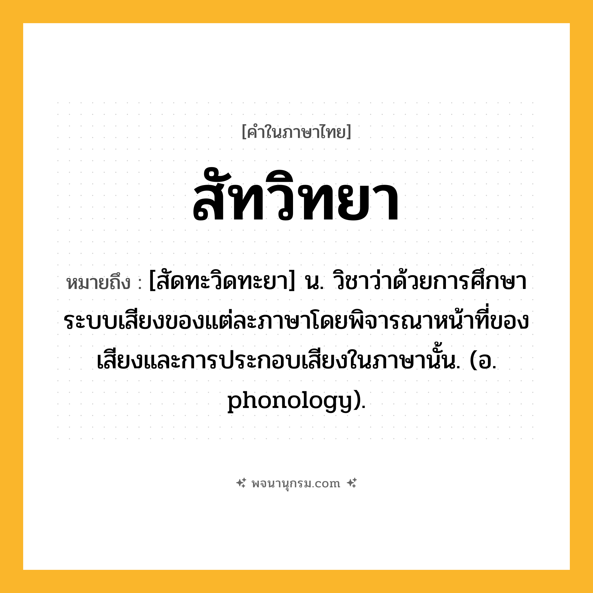 สัทวิทยา ความหมาย หมายถึงอะไร?, คำในภาษาไทย สัทวิทยา หมายถึง [สัดทะวิดทะยา] น. วิชาว่าด้วยการศึกษาระบบเสียงของแต่ละภาษาโดยพิจารณาหน้าที่ของเสียงและการประกอบเสียงในภาษานั้น. (อ. phonology).