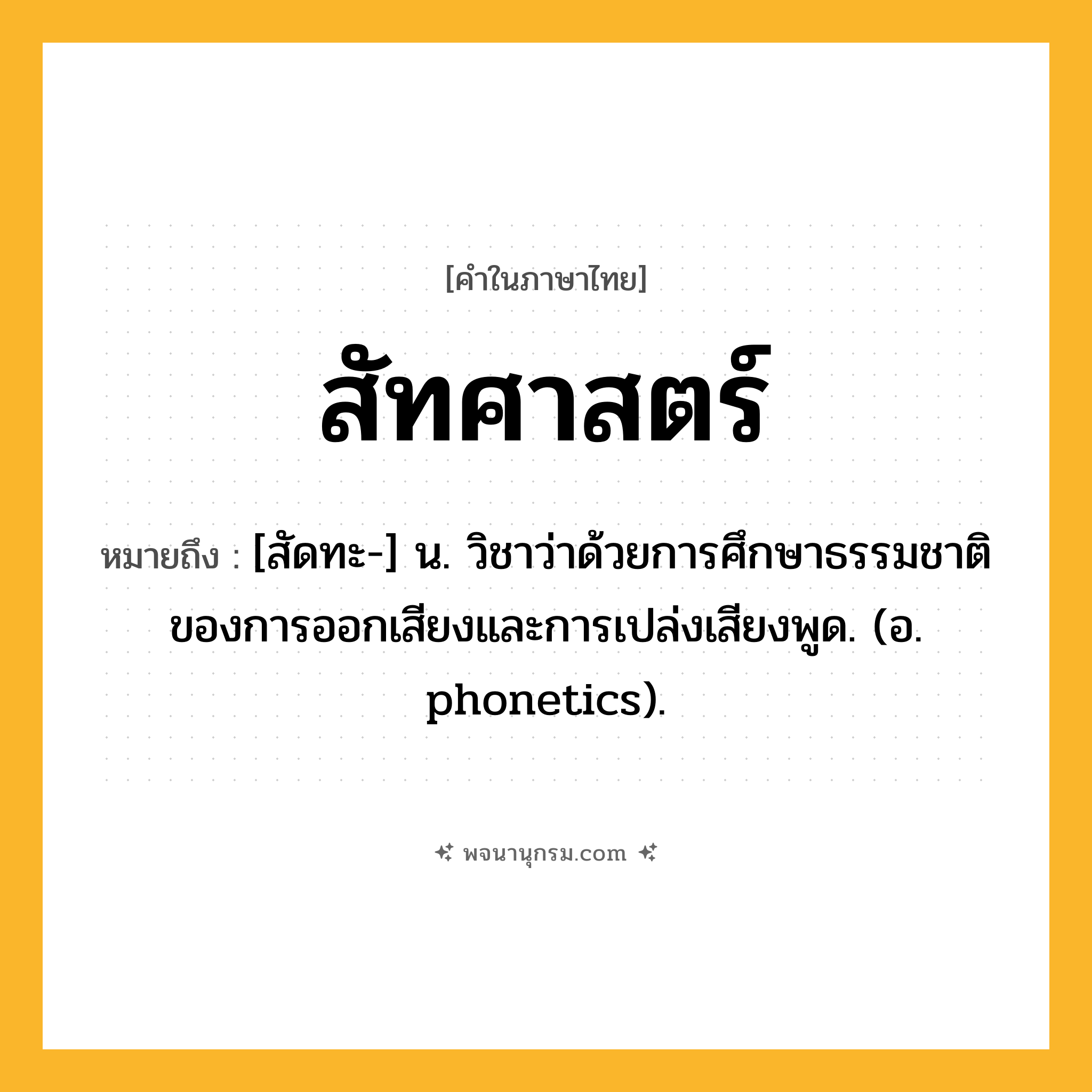 สัทศาสตร์ ความหมาย หมายถึงอะไร?, คำในภาษาไทย สัทศาสตร์ หมายถึง [สัดทะ-] น. วิชาว่าด้วยการศึกษาธรรมชาติของการออกเสียงและการเปล่งเสียงพูด. (อ. phonetics).