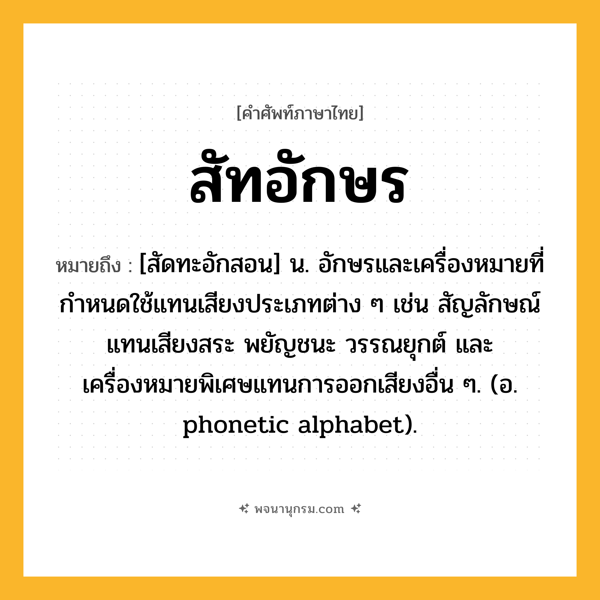 สัทอักษร ความหมาย หมายถึงอะไร?, คำในภาษาไทย สัทอักษร หมายถึง [สัดทะอักสอน] น. อักษรและเครื่องหมายที่กำหนดใช้แทนเสียงประเภทต่าง ๆ เช่น สัญลักษณ์แทนเสียงสระ พยัญชนะ วรรณยุกต์ และเครื่องหมายพิเศษแทนการออกเสียงอื่น ๆ. (อ. phonetic alphabet).