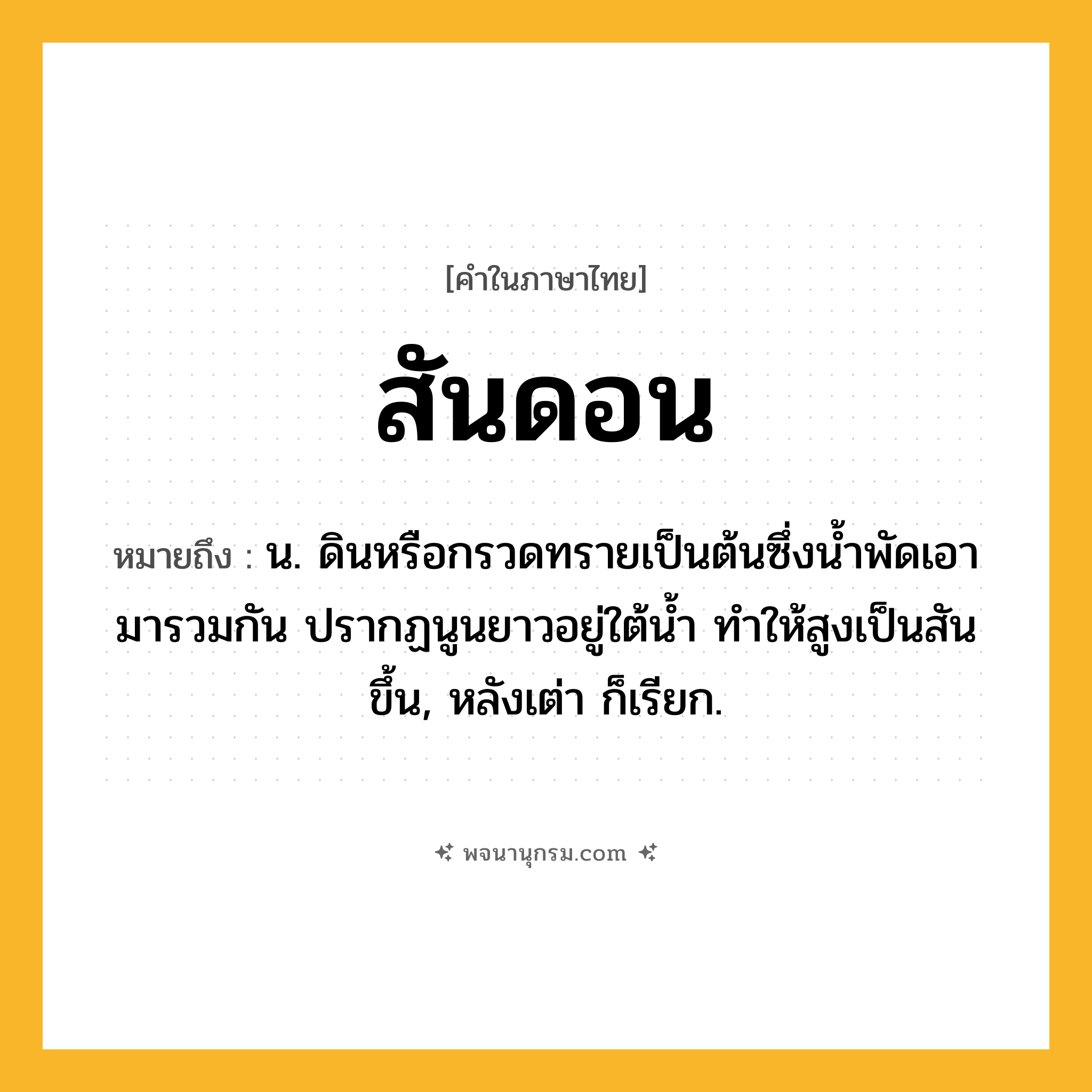 สันดอน ความหมาย หมายถึงอะไร?, คำในภาษาไทย สันดอน หมายถึง น. ดินหรือกรวดทรายเป็นต้นซึ่งนํ้าพัดเอามารวมกัน ปรากฏนูนยาวอยู่ใต้นํ้า ทําให้สูงเป็นสันขึ้น, หลังเต่า ก็เรียก.