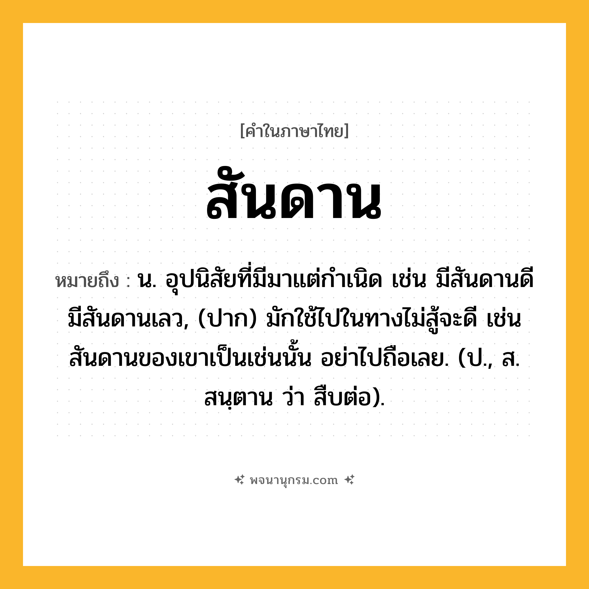 สันดาน ความหมาย หมายถึงอะไร?, คำในภาษาไทย สันดาน หมายถึง น. อุปนิสัยที่มีมาแต่กําเนิด เช่น มีสันดานดี มีสันดานเลว, (ปาก) มักใช้ไปในทางไม่สู้จะดี เช่นสันดานของเขาเป็นเช่นนั้น อย่าไปถือเลย. (ป., ส. สนฺตาน ว่า สืบต่อ).