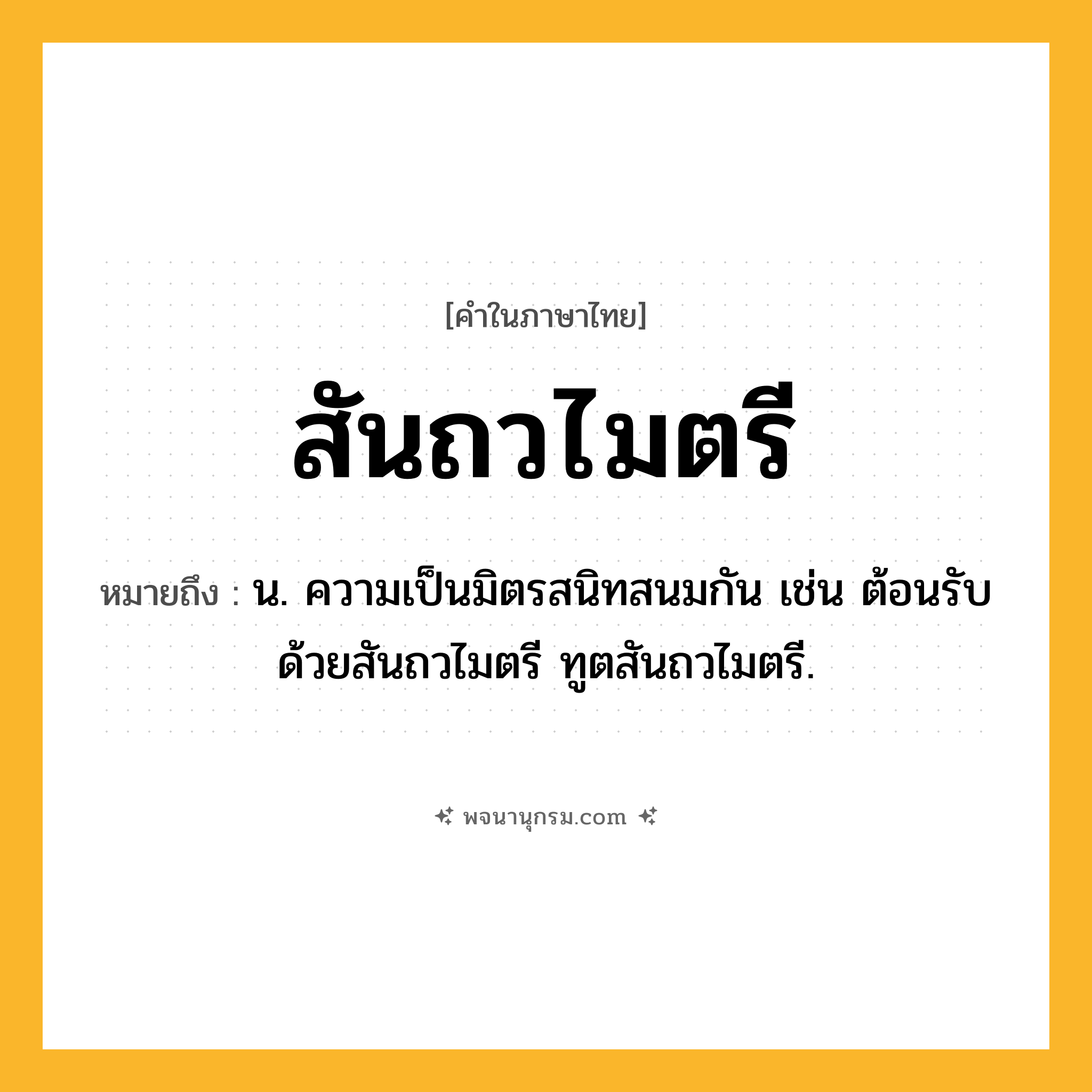 สันถวไมตรี ความหมาย หมายถึงอะไร?, คำในภาษาไทย สันถวไมตรี หมายถึง น. ความเป็นมิตรสนิทสนมกัน เช่น ต้อนรับด้วยสันถวไมตรี ทูตสันถวไมตรี.