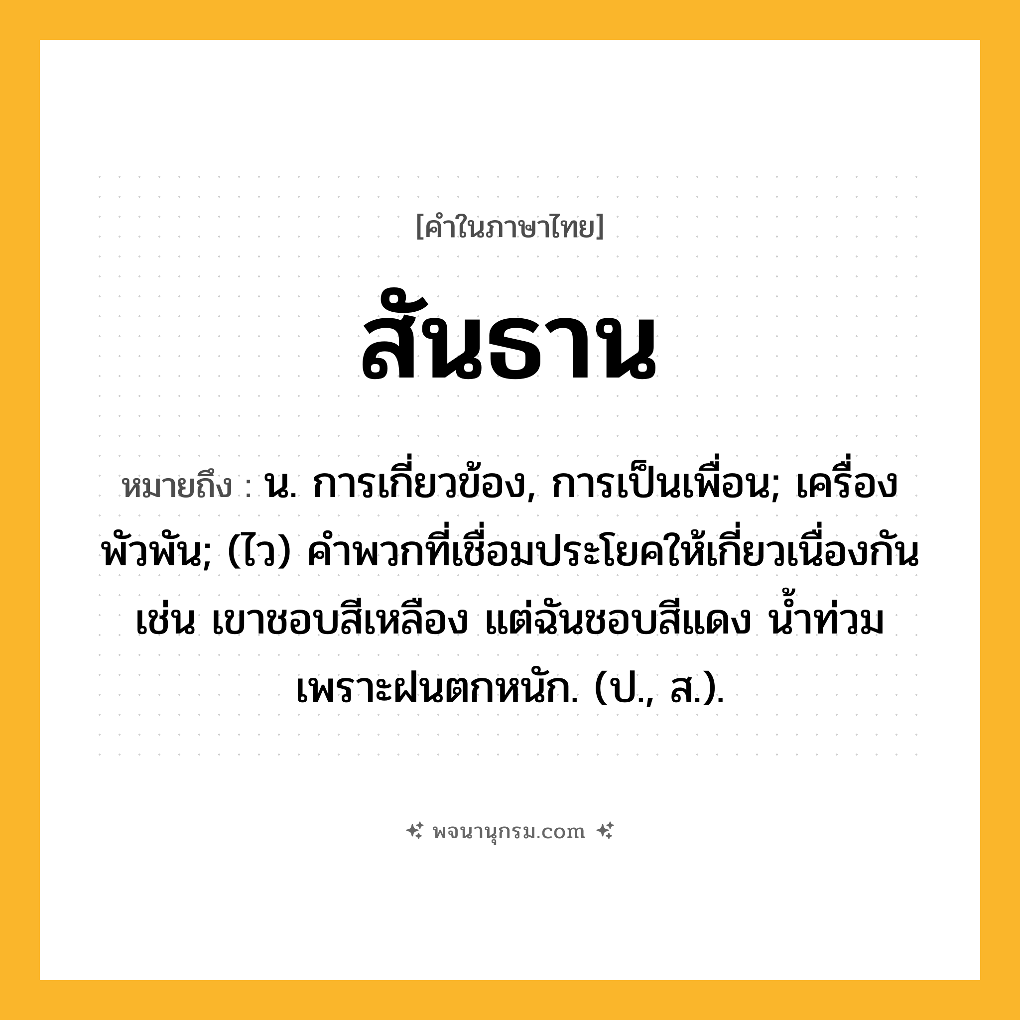 สันธาน ความหมาย หมายถึงอะไร?, คำในภาษาไทย สันธาน หมายถึง น. การเกี่ยวข้อง, การเป็นเพื่อน; เครื่องพัวพัน; (ไว) คําพวกที่เชื่อมประโยคให้เกี่ยวเนื่องกัน เช่น เขาชอบสีเหลือง แต่ฉันชอบสีแดง น้ำท่วมเพราะฝนตกหนัก. (ป., ส.).