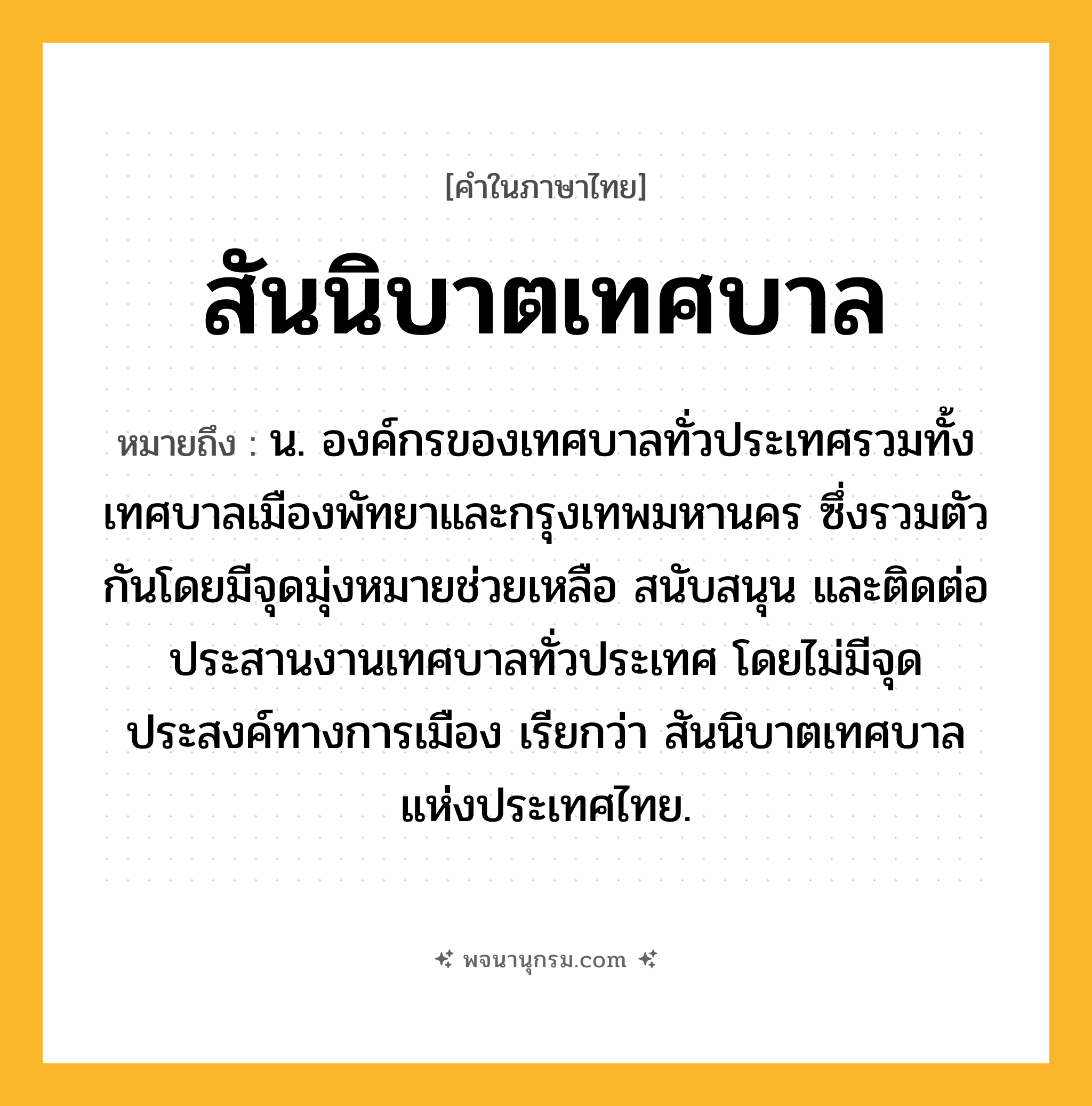 สันนิบาตเทศบาล ความหมาย หมายถึงอะไร?, คำในภาษาไทย สันนิบาตเทศบาล หมายถึง น. องค์กรของเทศบาลทั่วประเทศรวมทั้งเทศบาลเมืองพัทยาและกรุงเทพมหานคร ซึ่งรวมตัวกันโดยมีจุดมุ่งหมายช่วยเหลือ สนับสนุน และติดต่อประสานงานเทศบาลทั่วประเทศ โดยไม่มีจุดประสงค์ทางการเมือง เรียกว่า สันนิบาตเทศบาลแห่งประเทศไทย.