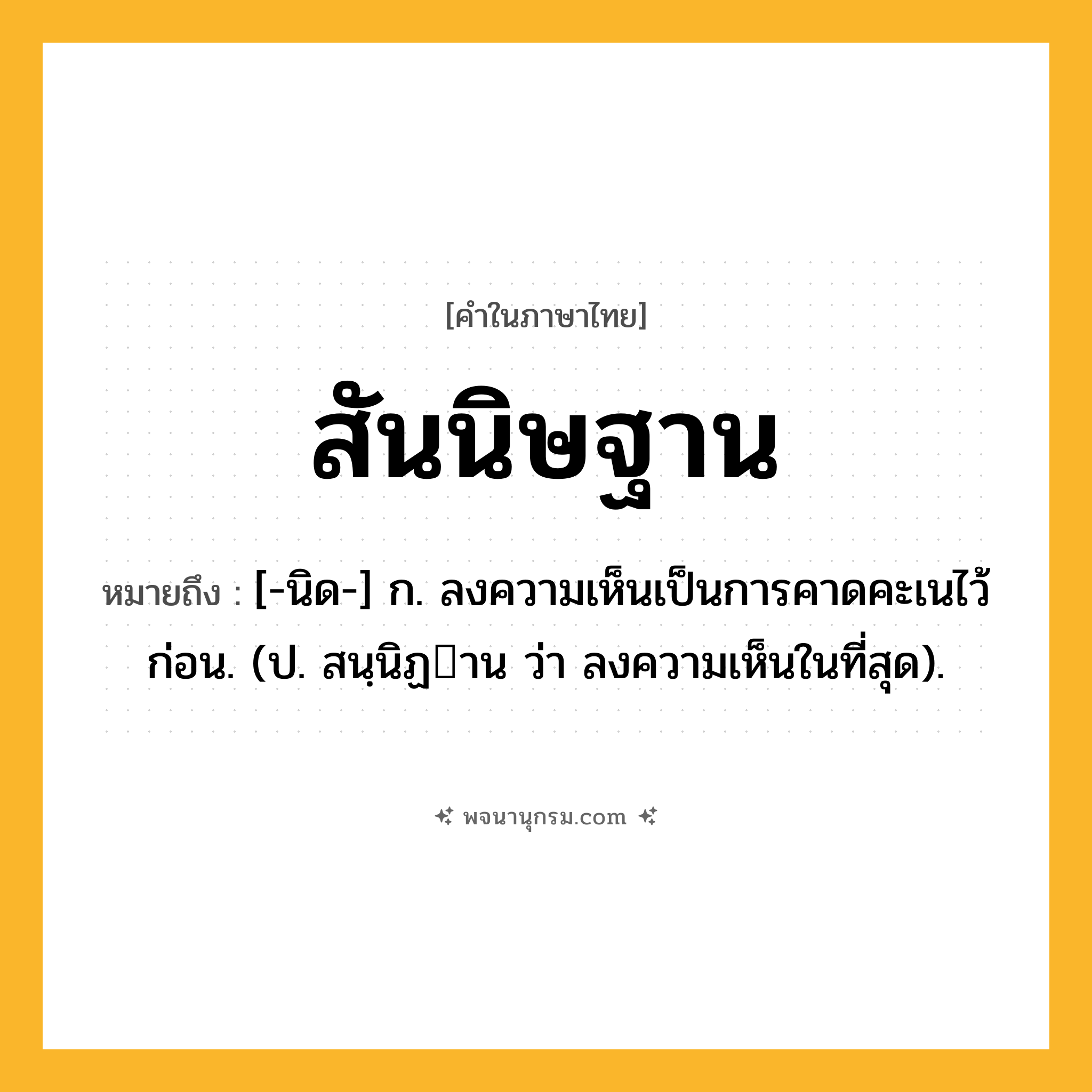 สันนิษฐาน ความหมาย หมายถึงอะไร?, คำในภาษาไทย สันนิษฐาน หมายถึง [-นิด-] ก. ลงความเห็นเป็นการคาดคะเนไว้ก่อน. (ป. สนฺนิฏาน ว่า ลงความเห็นในที่สุด).