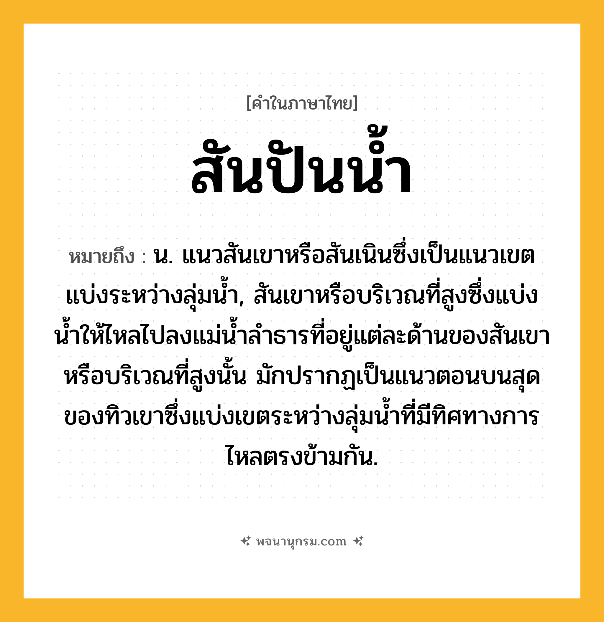 สันปันน้ำ ความหมาย หมายถึงอะไร?, คำในภาษาไทย สันปันน้ำ หมายถึง น. แนวสันเขาหรือสันเนินซึ่งเป็นแนวเขตแบ่งระหว่างลุ่มน้ำ, สันเขาหรือบริเวณที่สูงซึ่งแบ่งนํ้าให้ไหลไปลงแม่นํ้าลําธารที่อยู่แต่ละด้านของสันเขาหรือบริเวณที่สูงนั้น มักปรากฏเป็นแนวตอนบนสุดของทิวเขาซึ่งแบ่งเขตระหว่างลุ่มนํ้าที่มีทิศทางการไหลตรงข้ามกัน.