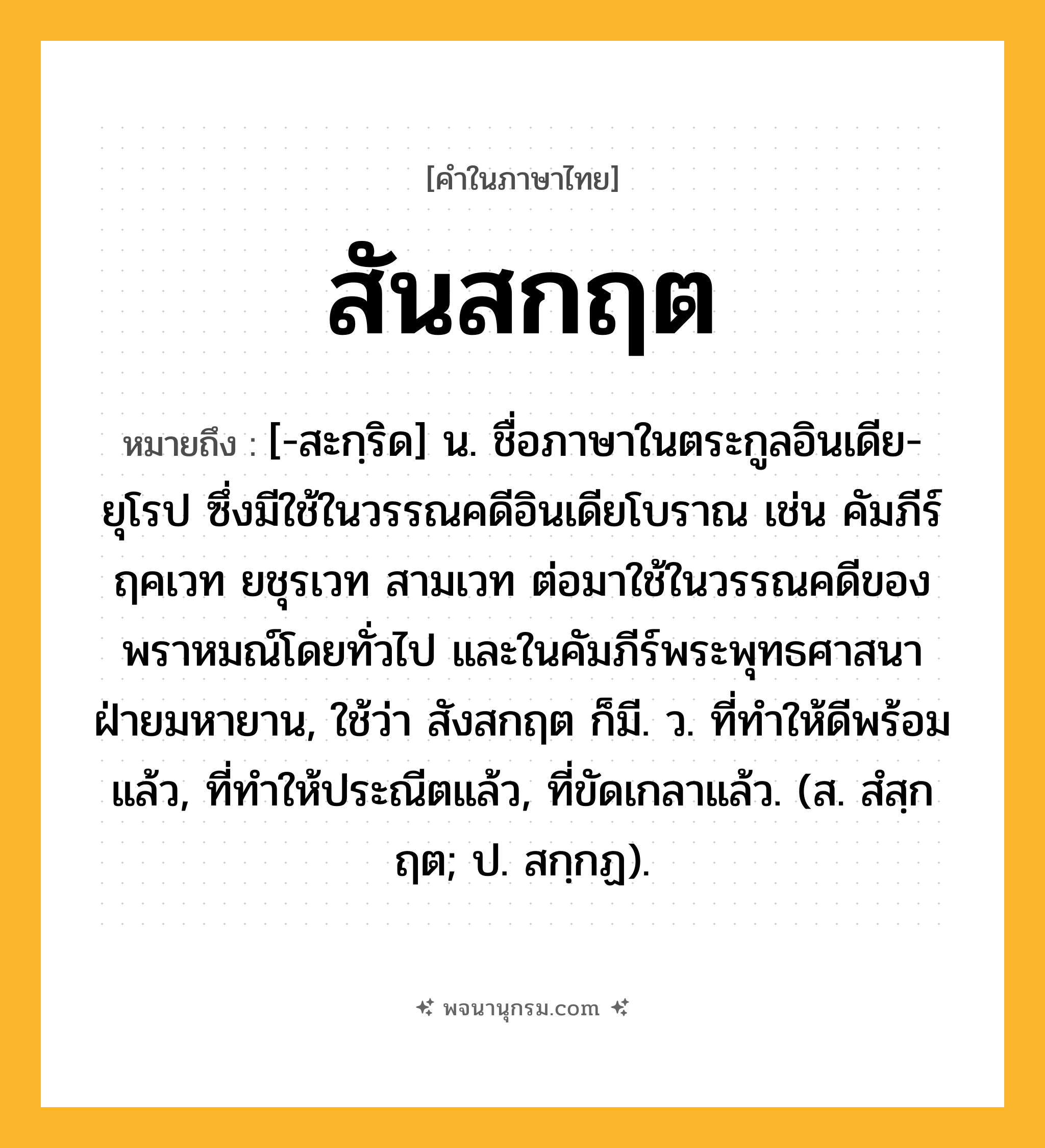 สันสกฤต ความหมาย หมายถึงอะไร?, คำในภาษาไทย สันสกฤต หมายถึง [-สะกฺริด] น. ชื่อภาษาในตระกูลอินเดีย-ยุโรป ซึ่งมีใช้ในวรรณคดีอินเดียโบราณ เช่น คัมภีร์ฤคเวท ยชุรเวท สามเวท ต่อมาใช้ในวรรณคดีของพราหมณ์โดยทั่วไป และในคัมภีร์พระพุทธศาสนาฝ่ายมหายาน, ใช้ว่า สังสกฤต ก็มี. ว. ที่ทำให้ดีพร้อมแล้ว, ที่ทำให้ประณีตแล้ว, ที่ขัดเกลาแล้ว. (ส. สํสฺกฤต; ป. สกฺกฏ).