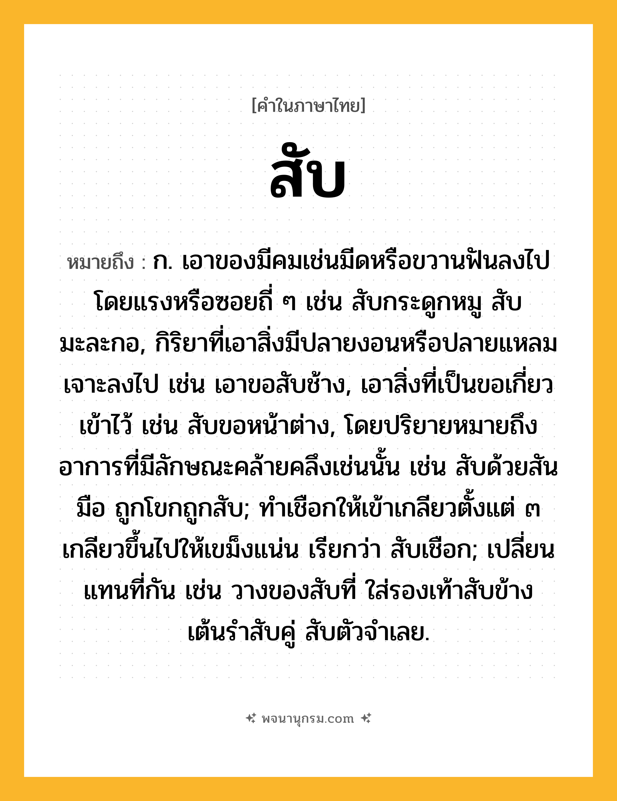 สับ ความหมาย หมายถึงอะไร?, คำในภาษาไทย สับ หมายถึง ก. เอาของมีคมเช่นมีดหรือขวานฟันลงไปโดยแรงหรือซอยถี่ ๆ เช่น สับกระดูกหมู สับมะละกอ, กิริยาที่เอาสิ่งมีปลายงอนหรือปลายแหลมเจาะลงไป เช่น เอาขอสับช้าง, เอาสิ่งที่เป็นขอเกี่ยวเข้าไว้ เช่น สับขอหน้าต่าง, โดยปริยายหมายถึงอาการที่มีลักษณะคล้ายคลึงเช่นนั้น เช่น สับด้วยสันมือ ถูกโขกถูกสับ; ทําเชือกให้เข้าเกลียวตั้งแต่ ๓ เกลียวขึ้นไปให้เขม็งแน่น เรียกว่า สับเชือก; เปลี่ยนแทนที่กัน เช่น วางของสับที่ ใส่รองเท้าสับข้าง เต้นรำสับคู่ สับตัวจำเลย.