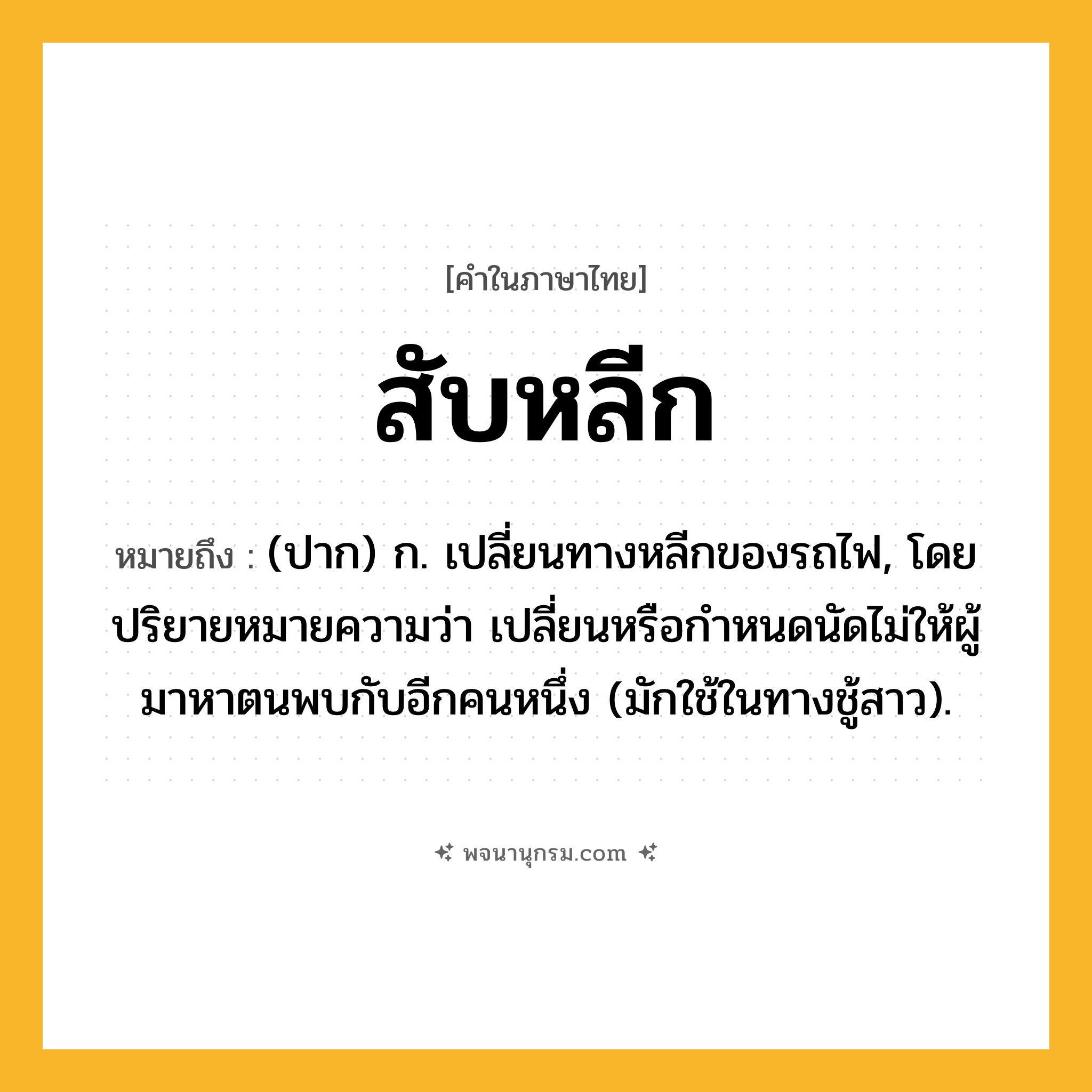 สับหลีก ความหมาย หมายถึงอะไร?, คำในภาษาไทย สับหลีก หมายถึง (ปาก) ก. เปลี่ยนทางหลีกของรถไฟ, โดยปริยายหมายความว่า เปลี่ยนหรือกำหนดนัดไม่ให้ผู้มาหาตนพบกับอีกคนหนึ่ง (มักใช้ในทางชู้สาว).