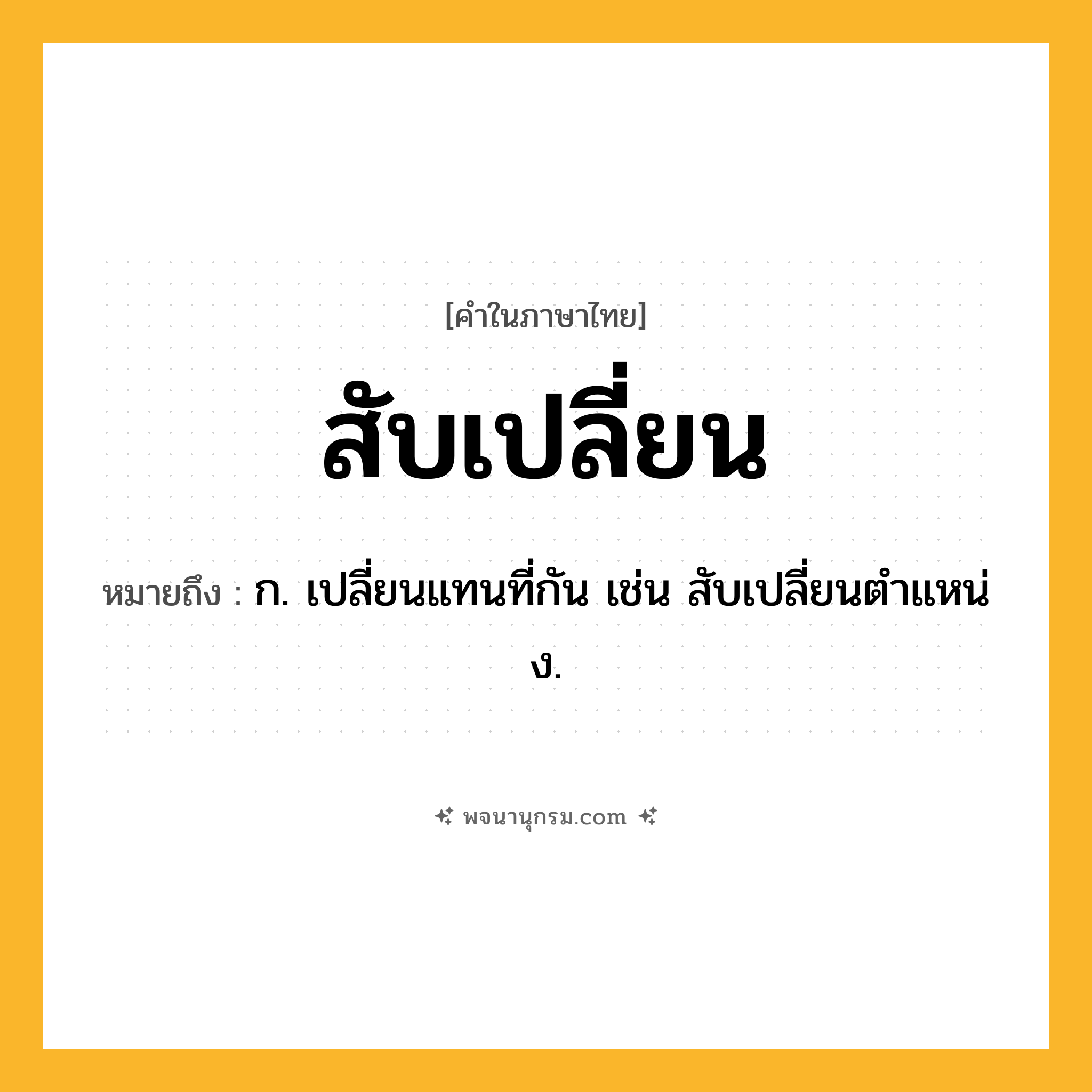 สับเปลี่ยน ความหมาย หมายถึงอะไร?, คำในภาษาไทย สับเปลี่ยน หมายถึง ก. เปลี่ยนแทนที่กัน เช่น สับเปลี่ยนตําแหน่ง.