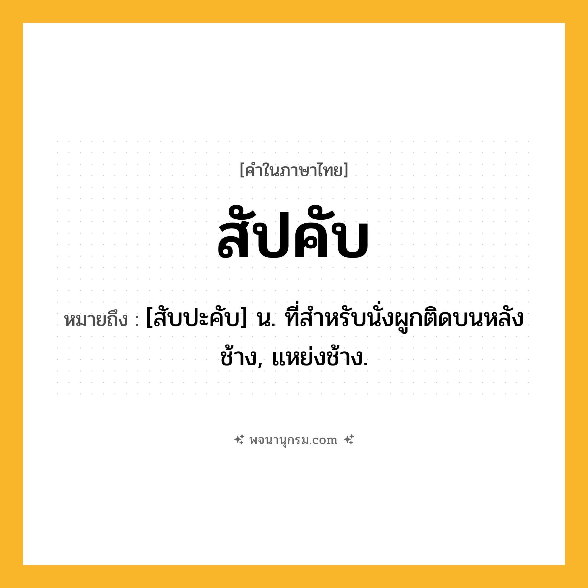 สัปคับ ความหมาย หมายถึงอะไร?, คำในภาษาไทย สัปคับ หมายถึง [สับปะคับ] น. ที่สำหรับนั่งผูกติดบนหลังช้าง, แหย่งช้าง.