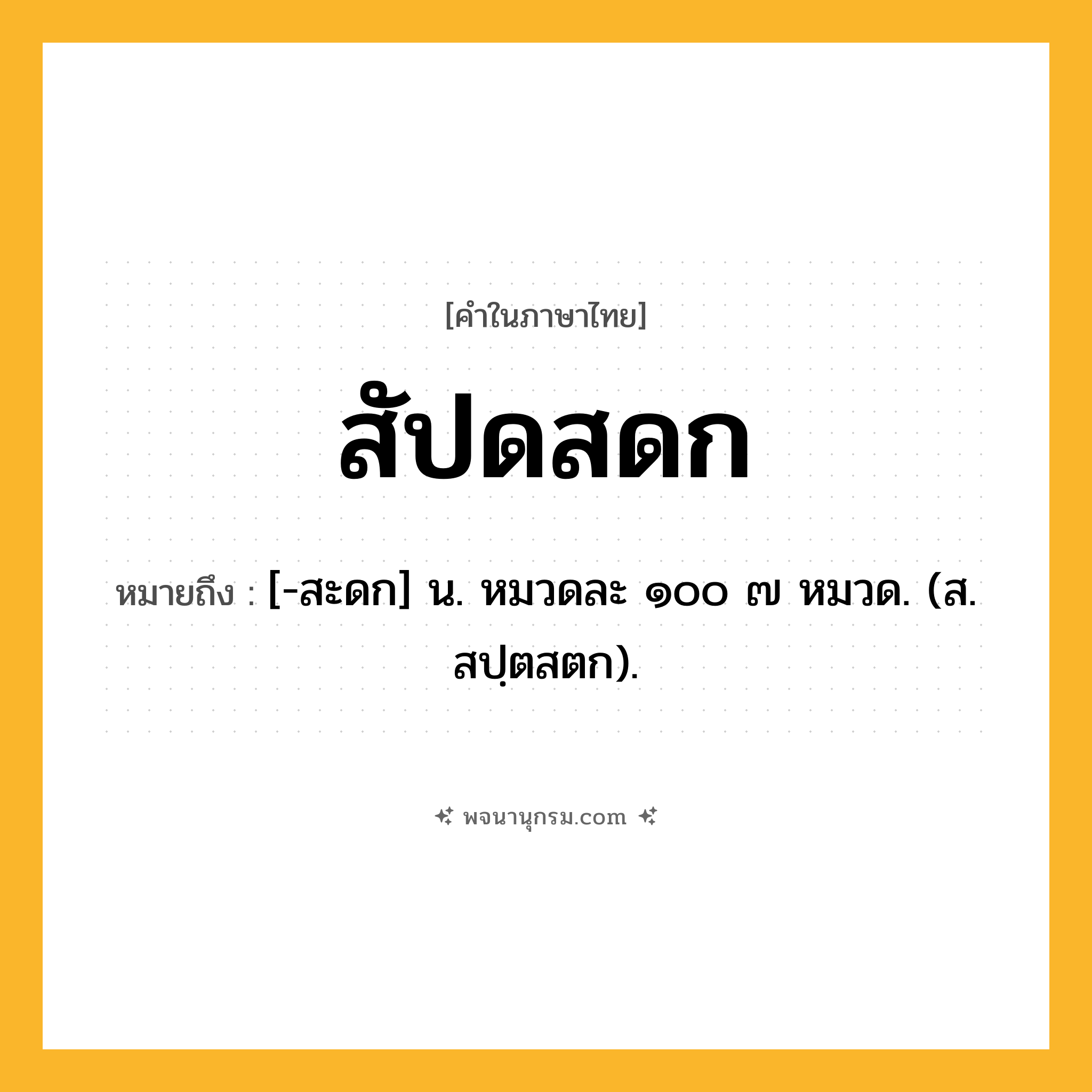 สัปดสดก ความหมาย หมายถึงอะไร?, คำในภาษาไทย สัปดสดก หมายถึง [-สะดก] น. หมวดละ ๑๐๐ ๗ หมวด. (ส. สปฺตสตก).