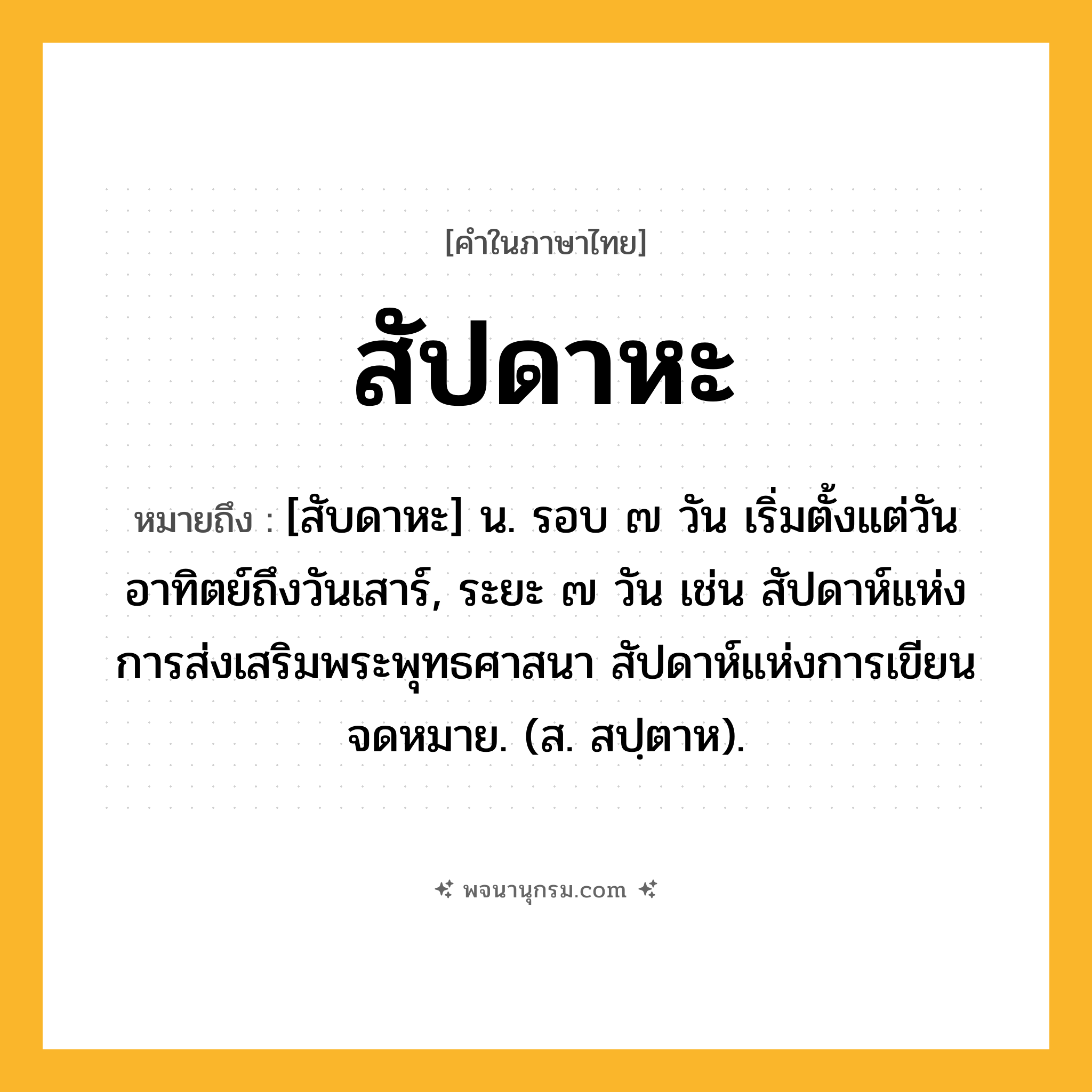 สัปดาหะ ความหมาย หมายถึงอะไร?, คำในภาษาไทย สัปดาหะ หมายถึง [สับดาหะ] น. รอบ ๗ วัน เริ่มตั้งแต่วันอาทิตย์ถึงวันเสาร์, ระยะ ๗ วัน เช่น สัปดาห์แห่งการส่งเสริมพระพุทธศาสนา สัปดาห์แห่งการเขียนจดหมาย. (ส. สปฺตาห).