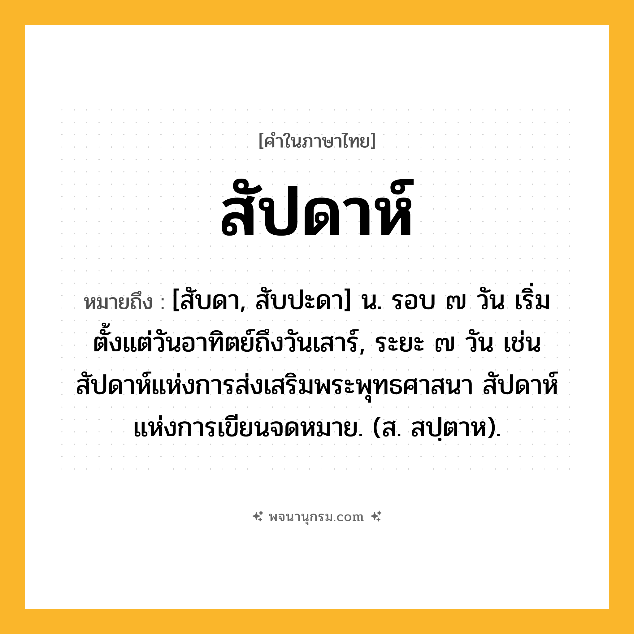สัปดาห์ ความหมาย หมายถึงอะไร?, คำในภาษาไทย สัปดาห์ หมายถึง [สับดา, สับปะดา] น. รอบ ๗ วัน เริ่มตั้งแต่วันอาทิตย์ถึงวันเสาร์, ระยะ ๗ วัน เช่น สัปดาห์แห่งการส่งเสริมพระพุทธศาสนา สัปดาห์แห่งการเขียนจดหมาย. (ส. สปฺตาห).