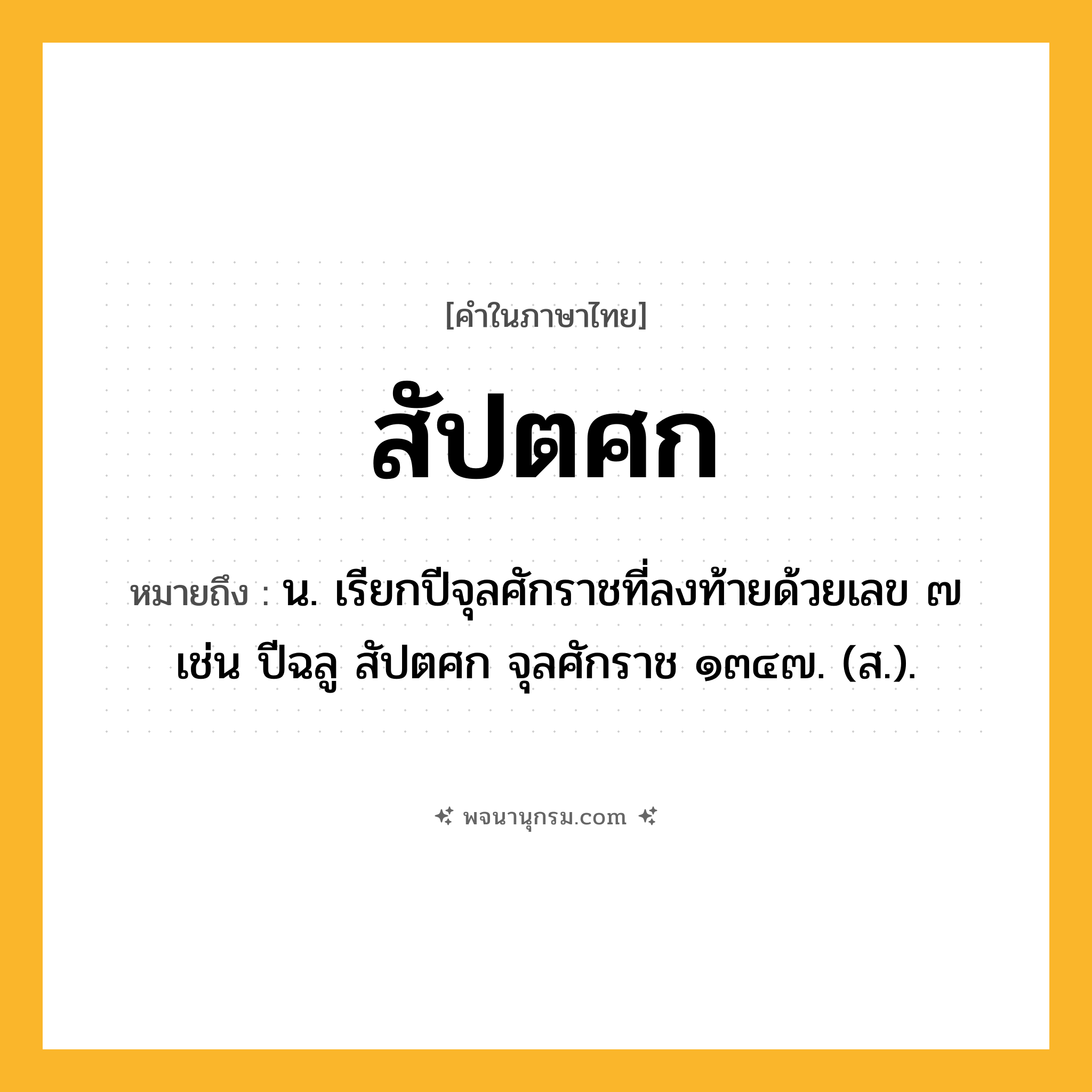 สัปตศก ความหมาย หมายถึงอะไร?, คำในภาษาไทย สัปตศก หมายถึง น. เรียกปีจุลศักราชที่ลงท้ายด้วยเลข ๗ เช่น ปีฉลู สัปตศก จุลศักราช ๑๓๔๗. (ส.).