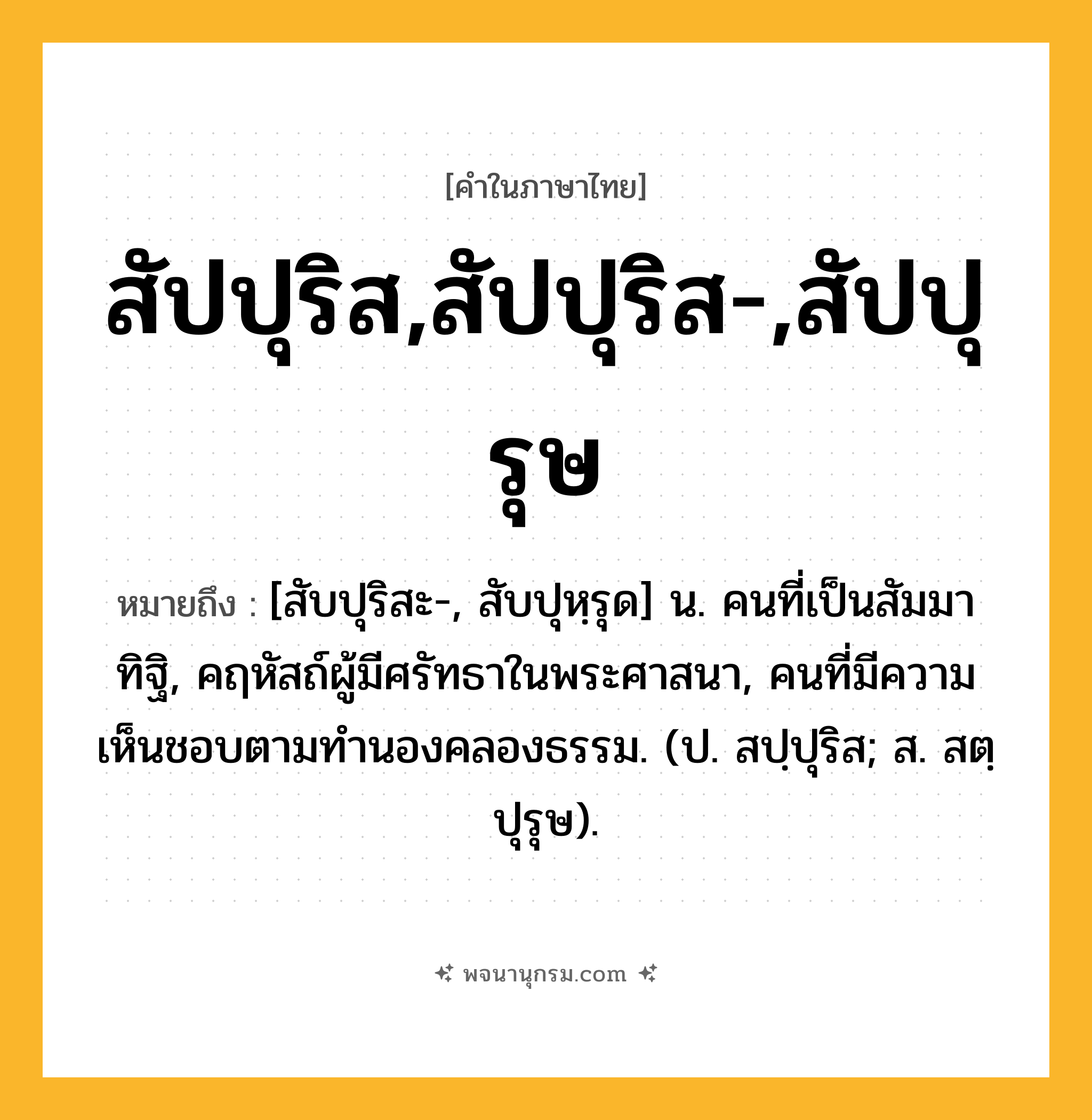 สัปปุริส,สัปปุริส-,สัปปุรุษ ความหมาย หมายถึงอะไร?, คำในภาษาไทย สัปปุริส,สัปปุริส-,สัปปุรุษ หมายถึง [สับปุริสะ-, สับปุหฺรุด] น. คนที่เป็นสัมมาทิฐิ, คฤหัสถ์ผู้มีศรัทธาในพระศาสนา, คนที่มีความเห็นชอบตามทํานองคลองธรรม. (ป. สปฺปุริส; ส. สตฺปุรุษ).