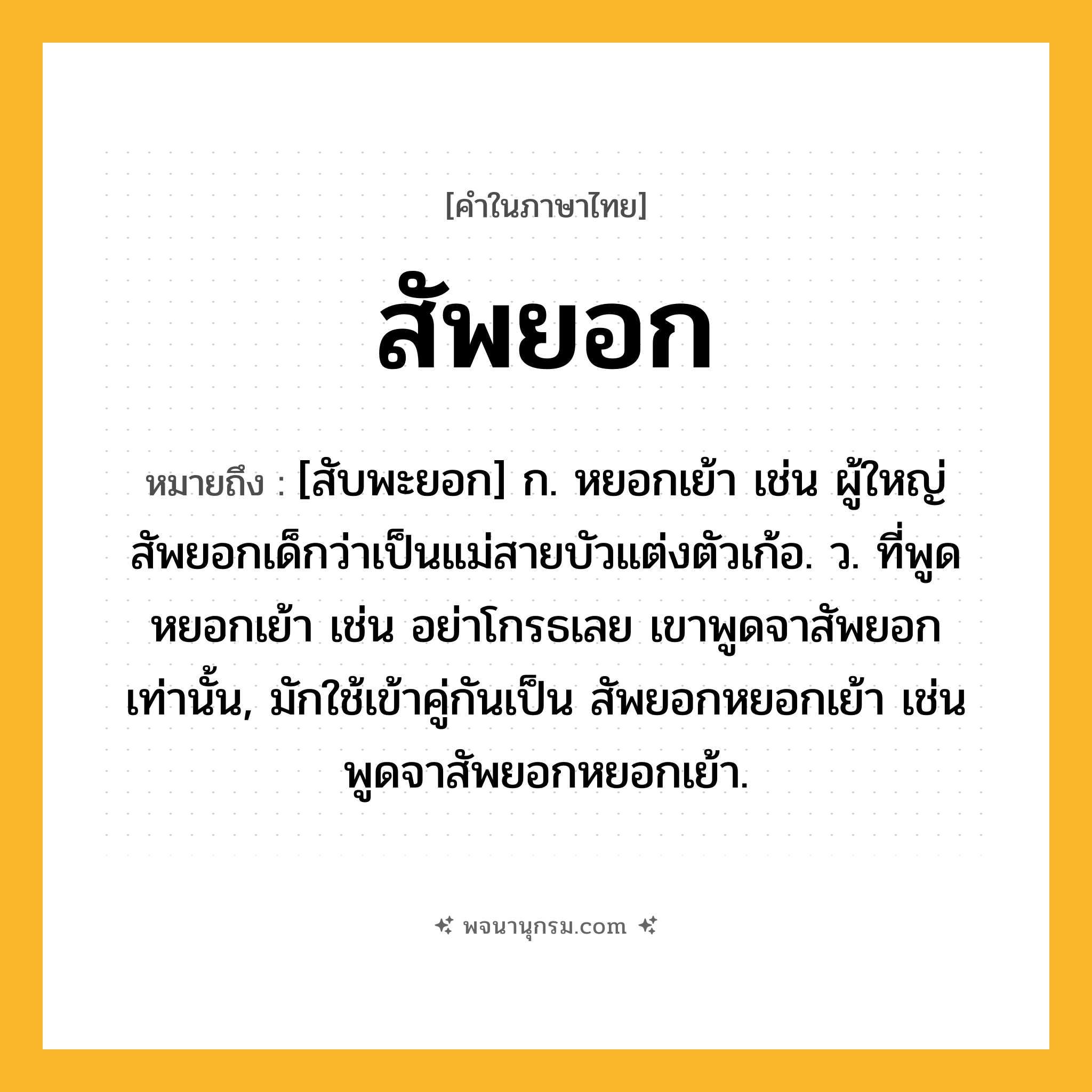 สัพยอก ความหมาย หมายถึงอะไร?, คำในภาษาไทย สัพยอก หมายถึง [สับพะยอก] ก. หยอกเย้า เช่น ผู้ใหญ่สัพยอกเด็กว่าเป็นแม่สายบัวแต่งตัวเก้อ. ว. ที่พูดหยอกเย้า เช่น อย่าโกรธเลย เขาพูดจาสัพยอกเท่านั้น, มักใช้เข้าคู่กันเป็น สัพยอกหยอกเย้า เช่น พูดจาสัพยอกหยอกเย้า.